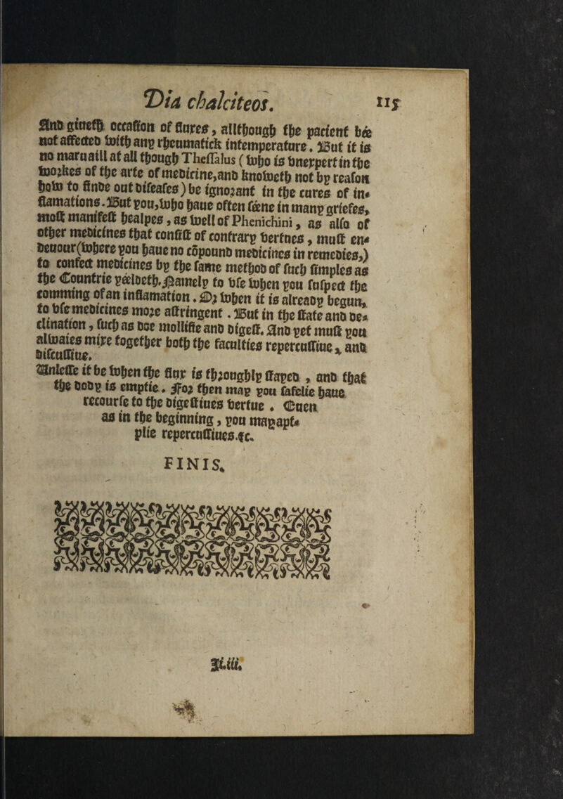 Dia chaJciteos. offla«0> aHfhougb the pacicnf b« mt affectea fowl) ang r&cumaf tcfc tntempcrafure • JBut it fa no maraatll at all though Theflalus (tojjo is bnerpert in the toojkes of ffte arte of mebicine,anb hrtotocfb not bp reafoti S!!!?*11.10,fca/cf) be ignorant fn ffjc tores of in* (tarnations. 15ut pou,lufjo jjaue often foe tie in ntanp grfefes, tnoQ manifett hcalpes,as toell of Phenichini, as alfo of otper mebteines that tonfitt of tonfrarp berfnes, matt en< beaour(tohere poo bane no topoanb mefiicittcs in retnebies,) bp tjje fame metijob of foth Omples as the Conntrie patoetb.$amelp to bfe tohen pou fufpoct the tommtng of an inflamation. tohen it is alreaop began, to bfemeoicmes moje attringent. SBut in the ttate ant> be* tunatton, futh as boe moIliSe ano oigett. 3no pet matt poa oiftafffae”*W foSc^er f&c faculties repcrculTiuc, ano flt,p 10 f^°og?iIp ffapen , anb that the bobp is etnpfie. Jfo then map pan fafclie haue recourfe to the bigettiues bertue . dBaen as in the beginning, pon magapf* plie repertattiues.ft. FINIS*