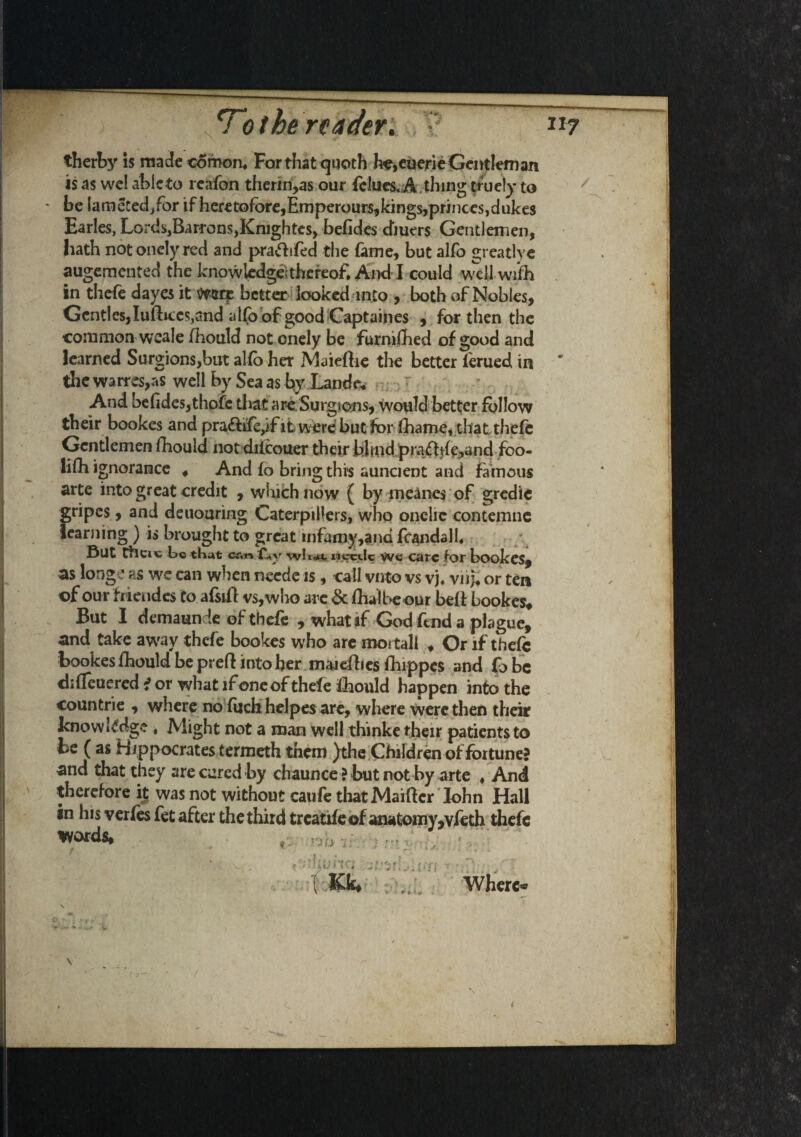 therby is made comon. For that <juoth he,euerie Gentleman is as wel ablcto rcafon therin,as our felues, A thing ttuely to be lameted/or if heretofore,Ernperoursjkingsjprincesjdukes Earles, Lords3Barrons,Knightes, befides dmers Gentlemen, hath not oncly red and praftifed the fame, but alfo greatlye augemcnted the knowledge;thereof. And I could well wifih in thcfe dayes it mix better looked into , both of Nobles, Gentles,Iuftiees,and allp of good Captaines , for then the common weale fhould not cnely be furnifhed of good and learned Surgions,but alfo her Maiefhe the better ferued in the warres,as well by Sea as by Lande* And befides,thofc that areSurgions, would better follow their bookes and pra&ife,if it, were but for Ihatne, that thefe Gentlemen fhould not dricouer their bhnd.prafft^^nd fbo- lifh ignorance , And fo bring this auncient and famous arte into great credit , which now ( by meanes of gredie gripes, and deuouring Caterpillers, who onelic contemne learning ) is brought to great infamy,and fcandall. But theiv to that cr*n £*y wli«u. uvrctlc we care for bookes, as longe as we can when neede is, call vnto vs vj. viij; or ten of our hiendes to afsift vs, who are & fhalbeour belt bookes. But I demaunde ofthefe , what if God fend a plague, and take away thefe bookes who are mortal! , Or if thefe bookes fhould be preft into her maiefhes fhippes and fobc ckfleuered i or what if one ofthefe fhould happen into the countrie , where no filch hdpes are, where were then their knowledge . Might not a man well thinke their patients to • . ' 4/ Where® / i