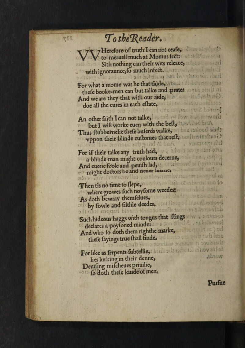 -Hcrefore of truth I can not ceafc, to meruell much at Momus fed: Sith nothing can their wits releace, with ignoraunccjfo much infeft. . j. 'j■.,*? I ■ '(&'. p’ For what a mome was he thatfaide, thefe booke-men can but talke and prater And wc are they that with our aide, doc all the cures in each eftatc* . V;; An other faith lean not talke, , * but I will worke euen with the belt. Thus ftubburnelie thefe buferds walke, vppon their blinde cuftomes that reft* For if their talke any truth had, a blinde man might coulours decernc, And eueriefoole and peuifli lad, mi<*ht doctors be and neuer Uamc, . * O r< .. r ■ - , r i \ „ * *> . T *r f • i i- ' • 1 • J * 11 w • .. Thentisnotitnetoflepe, where growes fuch noyfomc weedest As doth bewray themfelues, by fowle and filthie deedes* 1 ,y yy.,iv.y \w :: . ‘ Such hideous haggs with tongus that flings declares a poyfoned minde: And who (o doth them rightlie marke, thefe fayings true lhall finde. For like as ferpents fubtcllie, - •- lies lurking in their denne, Peuifing mifcheuespriuilie, fo do th thefe kinde of men#