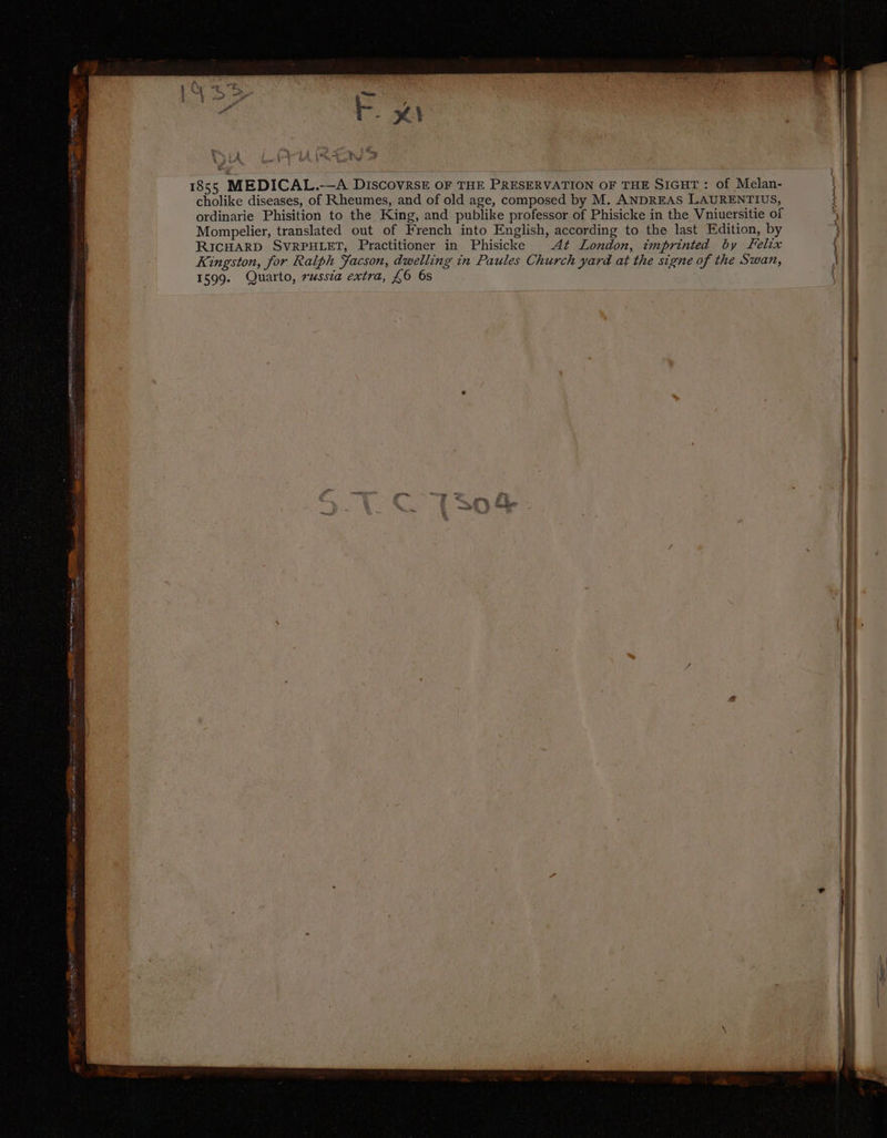 1855 MEDICAL.-—A DISCOVRSE OF THE PRESERVATION OF THE SIGHT: of Melan- cholike diseases, of Rheumes, and of old age, composed by M. ANDREAS LAURENTIUS, ordinarie Phisition to the King, and publike professor of Phisicke in the Vniuersitie of Mompelier, translated out of French into English, according to the last Edition, by RICHARD SVRPHLET, Practitioner in Phisicke At London, imprinted by Felix Kingston, for Ralph Facson, dwelling in Paules Church yard at the signe of the Swan, 1599. Quarto, russia extra, £6 6s