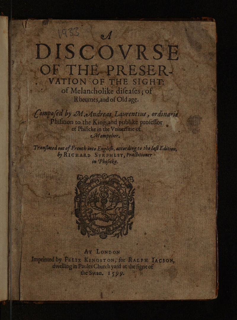Vus ET + Pr tr AC | DISCOVRSE + ADO T HEPRESERT A 1 7. WATION “OF THE SIGHR of Melancholike difeafes; of ~~ Rbheumes,and of Old age. n° Compoféa by M Andreas, Laurentius , ordinavie “&gt; Phifition to the King,atid publike profeffor on of Phificke in the Vaiuerfitieof£.. : PAR cMempelier, WC Tranflmed out of F: venchinto Enplifs, according to the laft Editiow, | by RICHARD SyRPHLET, Practitioner * in Phificke. At Lonbon | Imprinted by FEtix Kincsron, for Rarp# lACSON, dwelling in Paules Church yard at the figneof — theSwan. 1599. 9.