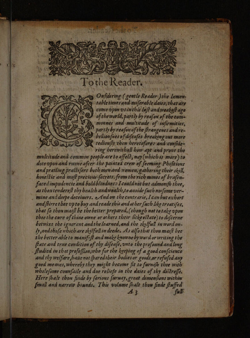 monnes and multitude of infirmities, 7 vellioufues of difenfes breaking out more x tedion/ly then beretoforesand-‘confide= OR OS ring berewithall bow apt and-prone the multitude and common peopleare to affett, way (which és more) to dotevponand ranne after the painted crew of feeming Phifitions and pratling prattifers both men and women, gathering their skill, houeftie and moff precious *fecrets, from the rich mines of brafen- facedimpudencie and boldblindnes: Icoulduot but admonifo thee, thee the cure of thine ovene or others their lickeeState) to difcerne betwixt the ignorant andthe learned,and the sklfull in word on- by and thofe which are skilfull in deede, As alfothat thou maift bee the better ableta manifcft and make knowne by werd or writing the ffate and true condition of thy difeafe, unto the profound and long and thy welfare bane not [paredtheir bodies or goods,or refufed any goed meanes, whereby they might become fit to furnifh thee with whalefomse connfaile and due reliefe in the daies of thy distreffe. Here fhale thou finde by ferious [uruay, great dimenfions within’ froall and narrow bounds, This volume foalt thon finde fluffed | A3 full: nano prenons ett N Sermon HART ais