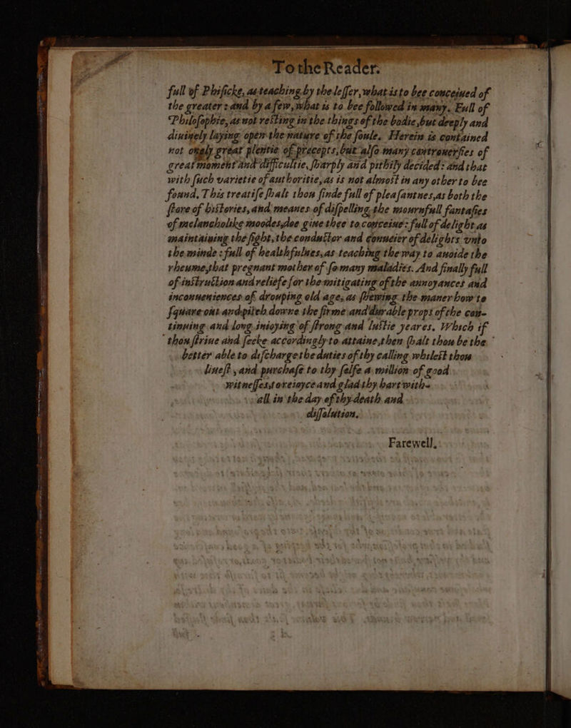 TotheReader. full of Phificke, asteaching by theleffer, what isto bee couceiued of the greater : ana by afew, what ws to bee followed in mauy. Full of Philofophie, as not resting in the things of the bodie but deeply ana dinigely laying opem the nature of the foule. Herein is contained not onely great plentie of precepts, bat allo many cantrenerfies of greatmoment and difficultie, foarply and pithily decided: and that with fuch varietie ofanthoritie, as is not alssost in any otber to bee found. This treatife foalt thon finde full of pleafantues,as both the rove of bistories,and, meanes of difpelling.the mournful fantafies of melancholike moodes,ise gine thee to.couceiue: full of delight as maintaining the fight,theconduttor and conneier of delights unto theminde : full of bealthfulues,as teaching the way to anoide the rheume,that pregnant mother of fomany maladies. And finally full of instyutlion and reliefe for the mitigating of: the annoyances and inconneniences af drouping old age; as frewing. the maner bow te fquare-out ardpiteh downe the firme\and durable props of the con. tinuing and long. inéoysing of ffrong and lustie yeares, Whsch if ‘thon firiue ahd fecke accordingly to attaine,then (halt thou be the. better able to. difchargethe duties of thy calling whileit thon Farewell, |