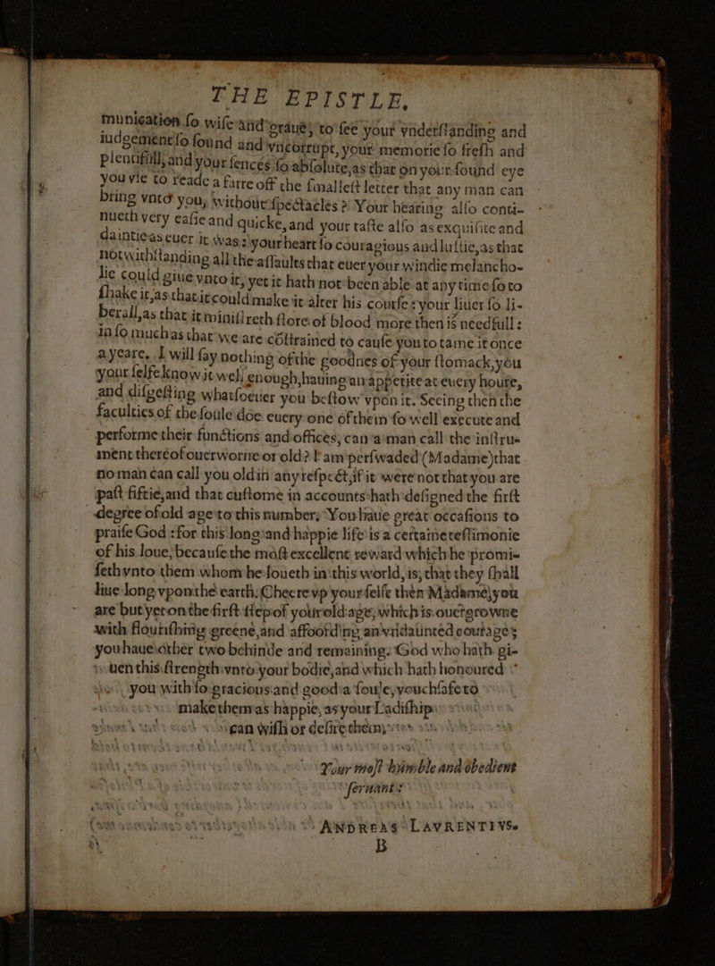 THE EPISTLE, mp. &lt;&gt; ‘ wile and’graue, to fee your ynderftanding and DETTE ou nd and vneorrupt, your memorie fo frefh and plentiful, and your fences fo ablolute,as thar on your. found eye eae ia Teade a farre off the fnalleft letter that any man can 5 VALS yous withourtpedtacles » Your hearine allo conti- gee: Ae Safe and quicke, and your tafte alfo as exquifice and Ee euer it as : your heart fo coutagious audluflie,as that eng ail theaffaules chat ever your windie melancho- lic couid BIUE vnto it, yet ic hath not-bcen able at anytime k ra I ny timefoto fhake it,asthatitcould make it alter his courfe ryour litier fo li- berall,as that it minifireth Aoreof blood more then i$ needfull: 1n {0 muchas that We are coltrained to caufe you to taine itonce ayeare, I will fay hothing ofthe goodnes of your ftomack, you yant {elfe know it well enough hauino atrappetitéateuery houre, and difgefting whatfoeuer you beftow vpon it. Seeing then the faculties of the foule\dce. euery one of therm fo well execute and performe their functions and offices; can-a:man call the infirue inénttheréofoucrworneor old? fam perfwaded {Madame)that no man can call you oldin anyrefpcétific were not that you are patt fiftie,and that cuftome in accounts-hath deligned the firft -depree ofold age tothis number: Youliauie great occafions to praife God :for this Jongiand happie life:is a certaineteflimonie of his loue,becaufethe moft excellent reward whichhe promi. fethynto them whom he-foueth in:this world, is; that they (ball live long vponthé earth: Checre vp yourfelfe then Madame) you are but yeronthefirft epiof yourold-ape; which is. ouctgrowne with Houtfhnig greené,and affoofdiny anvridatinted coutages youhaueicther two behinde and remaining: God whe hath gi. uen this flrength:vnro-your bodie,and which hath honoured: “ you with fograciousiand good'a foule; vouchfafeto make thenmas happie, as your L'adifhip + +: çan with of defirethein; tr t AND REA LAVRENTI VSe A