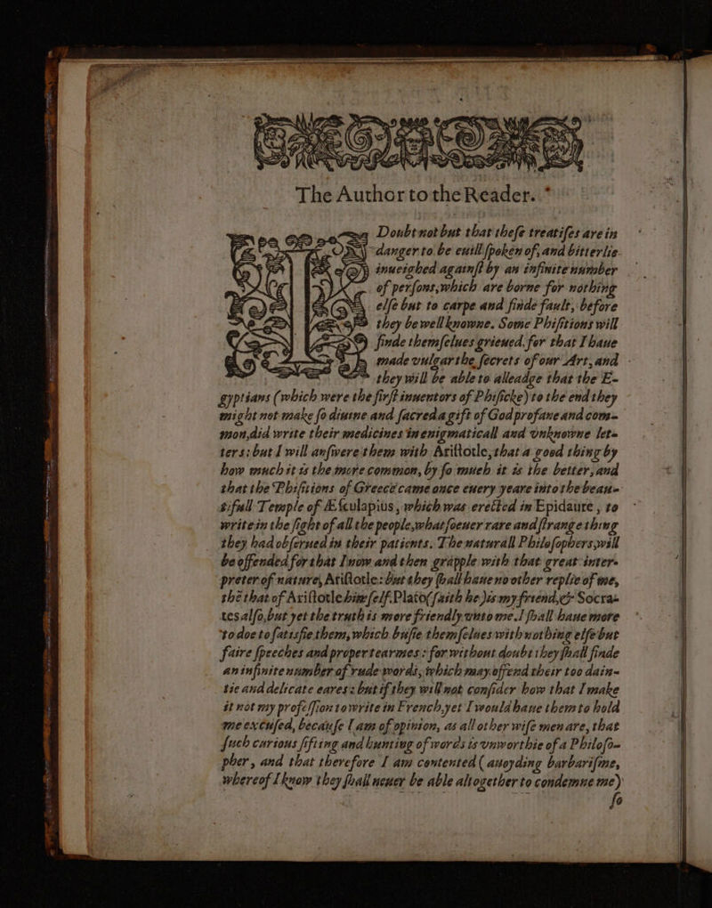 oy FN Fi The Author tothe Reader. .* Doubt not but that thefe treatifes are in | Cp - ESS danger to be euill poken of; and bitierlie. = \ = ea En, —— = = —= = =&gt; = EX ef@)y inucighed againft by an infinite number VX &gt;. of perfons;which are borne for nothin CSS elle but to carpe and finde fault, before Vea they bewellknowne. Some Phifitions will RD) finde themfelues grieued, for that Ihaue aD A (en m ©) € par “= — = = — ms ze ES they will be ableto alleadge that the E- gyptians (which were the firft inuentors of Phificke)to the end they might not make fo dintne and facreda gift of God profaneandcom- mon,did write their medicines inenigmaticall aud unknowne let= ters: but I will anfwerethem with Ariltorle,that a good thing by bow wuch st ts the more common, by fo much it is the better, and bifull Temple of Æfculapius , which was eretted in Epidaure , to writein the fight of all the people,whatfoener rare andfirangethin they had obferned in their patients. Thenaturall Philefophers will beoffended for tbat Inow and then grapple with that great inter. preter of nature, AtiQotle: but they hallbaneno other replie of me, thé that of Axiftotle bit (elf. Plato(/aith he,Jus my friend, Socra- tesalfo,but yetthetruthis more friendly wntome.! foall hane more todoetofatisfiethem, which bnfie themfelueswithuothing elfebur faire fpceches and propertearimes : for without doubt they fhall finde aninfinitenumber of rude words, which mayoffend their too dain~ tie and delicate eaves: but if they will not confider how that Imake ét not my profcfion towrite in French,yet [would hane themto hold mecxcufed, becanfe | am of opinion, as all other wife menare, that fuch curious fifting and bunting of words ts vnworthie of a Philofo- pher, and that therefore I am contented ( anoyding barbari{me, fo