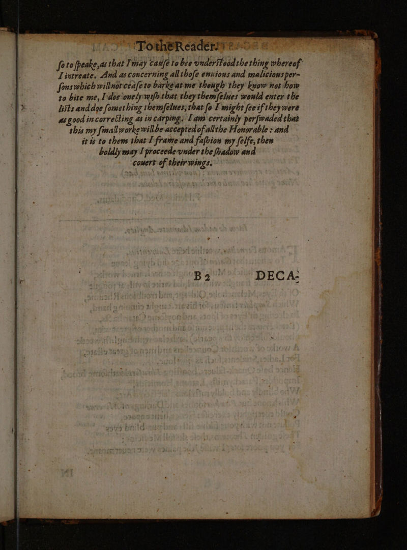 Pa Ce “> PDA Ae = ae ET je MA dun si @ 2 Le Tu AU het A M ST. Ke i , i. a hi # i > | fetofpeake,as that I may caufe te bce vnaeritoodthething whereof Lintreate. And as concerning allthofe ennious and maliciousper- fonswbich willnorceafe to barke‘atme though they know not how to bite me, l'doconelpwifhthat they themfelues would enter the lifts and doe formes hing themfelues;that fo I might feeif they were _ gsgood incorretting as in carping. Fam certainly perfwaded that this my fmallworke willbe accepted of allthe Honorable : and it és to them that I frame and fafbion my felfe, then boldly may I proceede-vuder the foadow and - ‘couert-oftheirwingss