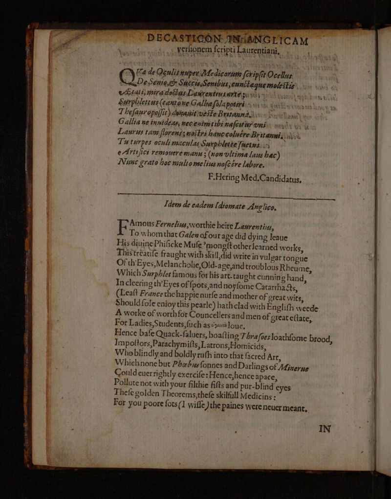 DECASTICON INHANGLICAM verhonem fcripti Laurentiani, * TN Ka de Qeulis nuper MMedicorum fcripfit Ocellus ES De Seuto,er SuccteSenibus, cuntlegue molestis eLiatt, miradoitas Leñrentens MARS DAS WIS vues) aah Sarphlettus(cantowe Calla folapotinins ie dts lBoresag sas! T hefauropoffit) denanit\veste Braun Gallia ne innideas, necenimeibi nafcitar uni YOY 4e Laurus tam florens; nostri hanecoluére Britannis.;\, Tu turpes oculi maculas Surphlete [actus a) eArisfici remouere manu; (nonvltima Lans hac) Nunc grato hee multo melius nofcére labore. P.Hering Med.Candidatus, oe i dew de eadews [diomate A #çlico. Amous Fernekins,worthie heire Laurenti:, To whom that Gales of our age did dying leaue His diuine Phificke Mufe mon git other learned works, Thistréaufe fraught with skill did write in vulgar tongue Of th’ Eyes,Melan cholie,Old- ace,and troublousR heume, Which Surphler famous for his art. taught cunning hand, In cleering th’Eyes of fj pots,and noyfome Cararrha@s, (Leatt France the happienurfe and mother of great wits, Should fole enioy this pearle) hath clad with Englith weede A worke of worth for Councellers and men of greateftate, For Ladies,Students,fuch as vixen lone, Hence bafe Quack-faluers, boatting Thrafoesloathfome brood, I mpottors,Parachymifts, Latrons,Homicids, Who blindly and boldly ruth into that facred Art, Whichnone but Phebus fonnes and Darlings of Minerne Could ever rightly exercife: Hen ce,henceapace, Pollute not with your filthie fifts and pur-blind eyes Thefe golden Theorems,thefe skilful! Medicins : For you poore fots {1 wiffe )thepaines were Neuer meant,