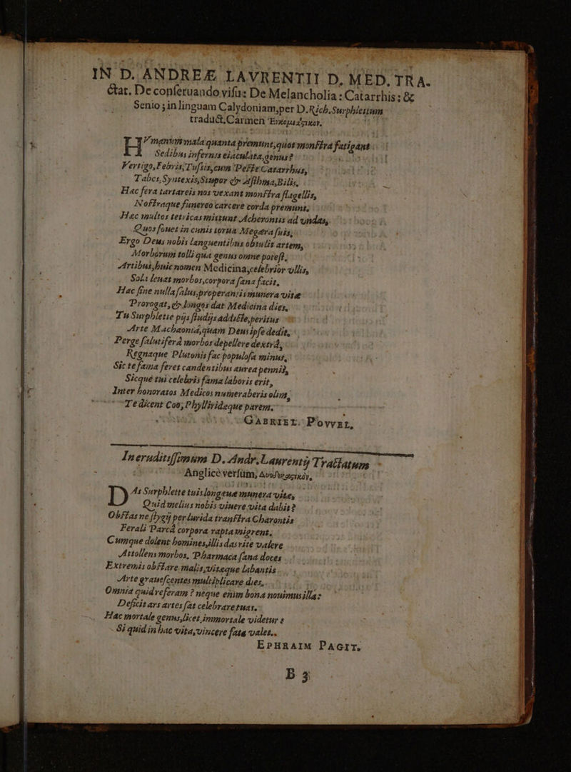_ IN D. ANDREÆ LAVRENTII D. MED. TRA. état. De conféruandovifu: De Melancholia: Catarrhis: &amp; Senio ; in linguam Calydoniam,per D.Rich.Surphlestans — tradudt, Carmen ‘Byxopatcrxoy. H Vimanvimmata quanta premunt,quot monftra fatigant. Sedibus infernss eiaculata, genus? £03 Kertigo,Febris; Tufsis, cum PeffeCararrhus, Tabes, Syntexis Sinpor eo Afthma,Bilis. Hac fera tartareis nos vexant monStra flagellis, Noffraque funereo carcere corda prenne, Hec multos tetvicasmittunt Acherontis ad undas,, 408 fouetin cunis 10744 M egéra fuss; Ergo Deus nobis languentibus obrulis arte, _ Morboruni tolli qua genus orne poref?, Artibut,buicnomen Medicina,celebyior vllis, Sol: lenat morbos,corpora fanz facie, Hac fine nulla /alus,properantis mun A Vite Prorogar, dbngos dat Medicina dies, Tu Surphleste pis fladisaddi£te peritus Arte Machaonia,quam Deus ipfe dedit, Perge falutifera morbos depellere dextra, Kegnaque Plutonis fac populofa minus, Sic te fama feret candentibus aurea pennis, Sécque tui celebris fama laboris erit, Inter bonoratos Medicos numeraberis ols, Te dicent Coo, Phyllirideque parem.” GABRIEL. Povwyzr, Tneruditifimim D. Andr.Lanrenty Trattatum - “Anglicd verfum, Avedeiccizdy, D As Surphlette tuislongeuemunera vite, Quid melius nobis vinere vita dabit2 Obstas ne j}ygi per lurida tranftra Charontis Feral: Parca corpora raptamigrens. Cumque dolent homines,illisdas vite valere Astollens morbos, Pharmaca {ana doces Extremis obffare matis,viteque labantis Arte grauc/centes multiblicare dies,. He Omnia quidreferam ? neque enim bona nonimusillas Deficit ars artes (at celebravetuas. Hac mortale genus,licet.immortale videtur à - Si quid in bac vita, vincere fate valer.. EPHRAIM PAGIT. B 3;