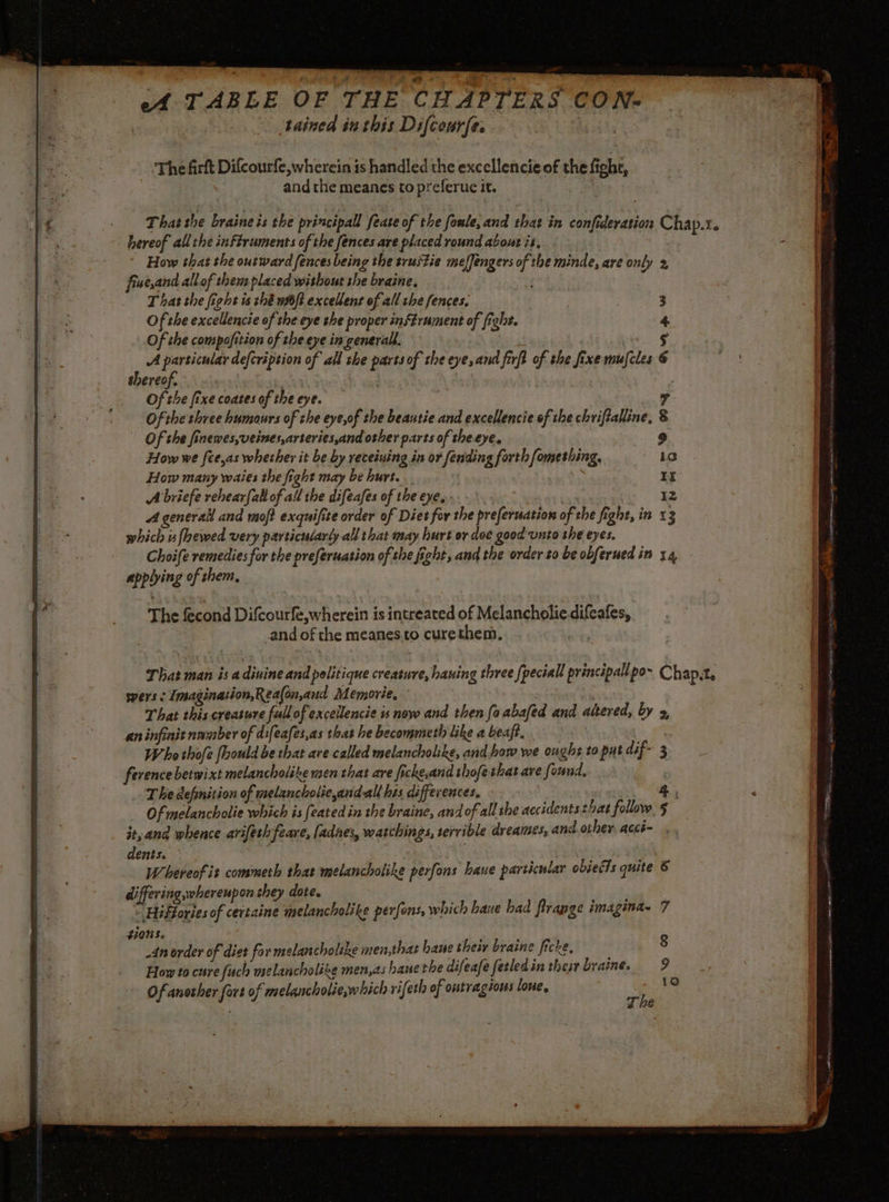 A TABLE OF THE CHAPTERS CON- tained in this Difcour(e, à ‘The firft Difcourfe, wherein is handled the excellencieof the fight, and the meanes to preferuc it. That the braine is the principal feate of the foule, and that in confideration Chap.r. hereof allthe inftruments of the fences are placed round about is, How that the outward fences being the trustie meffengers of the minde, are only 2, fiw e,and allof. then placed without the braine, T hat the fight is thé tft excellent of all che fences, 3 Of the excellencie of the eye the proper inStrument of fight. 4 Of the compafition of the eye in:generall. 5 ; A igen defcription of all she parts of the eye, and firft of the fixe muscles @ thereof. | Of the fixe coates of the eye. a Of the three humours of the eye,of the beautie and excellencie of the chriftalline, 8 Of she finewes,veines,arteries,and other parts of theeye. How we [ce,as whether it be by receiuing in or fending forth fomeshing, lo How many waies the fight may be hurt. ) bo A briefe rehearfall of all the difeafes of the eye, Iz A general and moft exquifite order of Diet for the preferuation of che fight, in 13 which nfhewed very particularly all that may hurt or dee good unto she eyes. Choife remedies for the preferuasion of she fight, and the order to be obferued in 14 applying of them, The fecond Difcourfe,wherein is intreated of Melancholiedifeafes, and of the meanes.to curethem, That man is a divine and politique creature, hauing three fpeciall principall po~ Chapt. pers Imagination,Rea(on,and Memorie, That this creasure fallofexcellencie is now and then fo abafed and altered, by 2, aninfinit number of difeafei,as that he becommeth like a beaff. Whe thofe fhould be that ave called melancholike, and how we oughs to put dif- 3 ference betwixt melancholike men that are fickeand thofethat are found, The definition of melancholie,andall his differences. 4 , Ofmelancholie which is feated in the braine, andof all she accidents that follow. § it, and whence ariferh feare, [adnes, watchings, serrible dreames, and other acci- dents. | | Whereofit commeth that melancholike perfons haue particular objects quite 6 differing,wherenpon they dote. “ Hifforiesof certaine melancholike perfons, which hane bad frange imagina. 7 #ions. an order of diet for melancholike men,that baue their braine ficke, 8 How to cure fuch melancholike men,as hauethe difeafe fetledin theyrbraine, 9 | ne