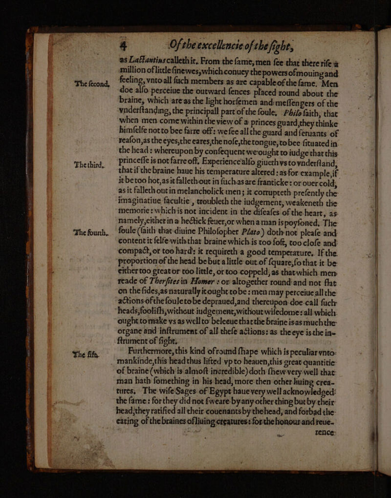 Thethird. Fhe fousth.. The fife, 4 Of the excellencie of the fight, as Lattavtinscalleth ir. From the fame, men {ee that there rife à million of little finewes,;which conuey the powers ofmouing and feeling, vntoall fuch members as are capableof the fame, Men doe alfo perceiue the outward fences. placed round about the braine, which areas the light horfemen and: meffengers of the vnderftanding, the principall part of the foule; Philo faith, that when men come within the view of a princes guard they thinke bimfelfe not to bec farre off: we fee all the guard and feruants of the head: whereupon by confequent weought to judge that this princeffe isnot farre off, Experiencealfo giuethys to ynderft and, thatif the braine haue his temperature altered: as for example, if asit fallethout in melancholick men; it corrupteth prefently the imaginatiue facultie , troublech the iudgement, weakeneth the memorie: whichis not incident in the difeafes of the-heart, as. namely,cither in @ hectick feuer,or when a man ispoyfoned; The: foule (faith chat diuine Philofopher Péato) doth not pleafe and: contentit felfe-withthat braine whichis too foft, too clofe and compact, or too hard’: it requireth a good temperature.. If the. proportion of the head bebut alittle out.of fquare,fothat it be either too greator too little, or too coppeld, as that which men reade of Therfitesin Homer : or altogether round:and not flat on the fides,as naturally tought tobe : men may percciueallthe actions ofthe fouletobe depraued,and thereupon doe-call fuck heads, foolifh, without iudgement, without wifedome:all which. ought tomake vs as well to: beleeue thatthe braine isas much the: organe and inftrument of all thefe actions: as theeye isthe in- ftrument of fight. ab thd Furthermore, this kind ofround fhape which is peculiar ynto: mankinde,this head thus lifted vp to heauen, this great quantitie: of braine (which ‘is almoft incredible) doth fhew very well that: man hath fomething in his head, more then other liming crea- tures, The wife Sages of Egypt haue very well acknowledaed: the fame: forthey did not fweare byany other thing but by their head they ratified all their couenantsby thehead, and forbad the eating of thebraines ofliuing creatures: forthe honour and reue- fe ad rence: Sn