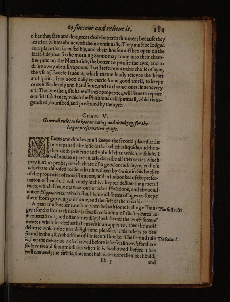 t hattheyfare and doa preatdealebetterin fummer ; becaufe they carrie a winter about withthem continually, They muftbe lodged in a place thatis raifed hie,and their houfemuifi bee open on the Ea(t-fide,that fo the morning Sunne may come into their cham- ber ; and on the North. fide, the better to purifie the ayre, and to driue away al euill vapours, I willreferreynto this choife of ayre, the vfe of {weete fauours, which marueiloufly reioyce the heare and fpirits. Ic is good daily to carrie fome good fmell, tokeepe ones felfe cleanly and handfome,andto change ones linnensvery. oft, The ayrethen,ifit haue all thefe Properties,willferuetorepaire— ourfirlt {ubitance, which the Phifitions call fpirituall, whichis in gendred,uourifhed,and preferued by the ayre,. Cuap, V.. . : General rulestobe kept in eating and drinking, for the: long er preferuation of life. £ Eatesand drinkes mutt keepe the fecond place:forthe. ale i a ther doth preferueand vphold that which is folide, I Re will not here particularly defcribe all themeates which: may hurt or profic; or which are ofa good oreuill iuycejlet thofe whichare difpofed reade what is written by Galen in his beokes - ofthe properties of nourifhments, and in his bookes of the prefer- uation of health, I will onely in this chapter deliuerthe general : rules, which haue drawne out of other Phifitions, and aboueall out of Hippocrates; whiel {hall ferue all fortes of ages to keepe them from growing old foone,and the fir of them is this. | À man muftneuer eate byt when he hath fome feeling of hun: ger: forthe ftomack maketh fmall reckoning of fuch meates as it coueteth not, and oftentimes d ifgetteth better the worft forts of meates when jt receiueth them with:an appetite, then the moft: delicate which doe not delight and pleafe ir. This rule‘isito bee found inthe 3 8, Aphorifine oF his fecond book is that the meate be wellchawed before itbefwalloweds for there follow two difcommodities when it is fwallowed before it bee: well chawed: the firft is,that one fhall eate more then he fhould 3 Bb: 3. and INES