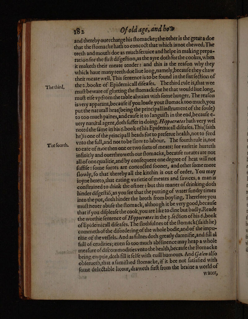 Thethird, The fourth. Of old age, and bow and thereby overcharge his ftomacke;the other is the greatadoe that the (tomacke hath to concoct that which isnot chewed; The teeth andmouth doe as much feruice and helpe in making prepa- ration for the firit difgeftion,as the ayre doth forthe cookes, when it maketh their meate tender: and this is the reafon why they which haue many teeth doeliue lone,namely,becaufe they chaw their meate well, This fentence 1s tobe found inthe fixt fection of thez.booke of Epidemicall difeafes. Thethirdruleis,thatwec muft beware of glutting the ftomack:for he that wouldliuelong, muft rife vp from the tablealwaies with fome hunger. Thereafou is very apparant,becaute if you loade your f{tomack too much, you put the natural heae(being the principallinfirument of the foule) to too much paines,and caufe it to languifh in the end, becaufe e- ucry natural a gent,doth fuffer in doing. Hippocrates hath very wel noted the faine in his 6.book of his Epidemicall diféafes, This(faith he)isone of the principal heads forto preferue health,notto feed vato the fulland nottobeflowtolabour. The fourth rule is,not co cate of moethen onc or two forts of meats: for varietie hurteth infinitly and ouerthroweth our ftomacks, becaufe meates are not allofonequalitie,and by confequent one degree of heat will not {affile :fome fortes are concoéted fooner, and other fome more flowly, fo that ‘thereby all che kitchin is out of order, You may ioÿne hereto, that cating yarietie of meates and fawces, a man is conQrained to drink the oftner : but this maner of drinking doth hinder difgeftid;as you fee that the putting of water fundry times into the por, doth hinder the broth from boyling. Therefore you mutt heuer abife the Romack, although it be very good,becaufe that if you difpleafe the cook,you are liketodine but badly.Reade the worthie fentence of Hippocrates in the 3.fection of his 6.book of Epidemicall difeafes, The flothfulnes of the ftomack (faith he) commeth of the difordering of the whole bodie,and of the impu- ritie of the veffels, And as fulnes doth greatly damnifie,and fill al full of crudities; eucn fo too much abftinence may heap awhole being emptie,doth fillitfelfe with euill humours. And Galen alfo obferucth,that a famifhed Aomacke, if it bee not fatisfied with fone delectable licour, draweth firft from the braine a world of | ans water, ae