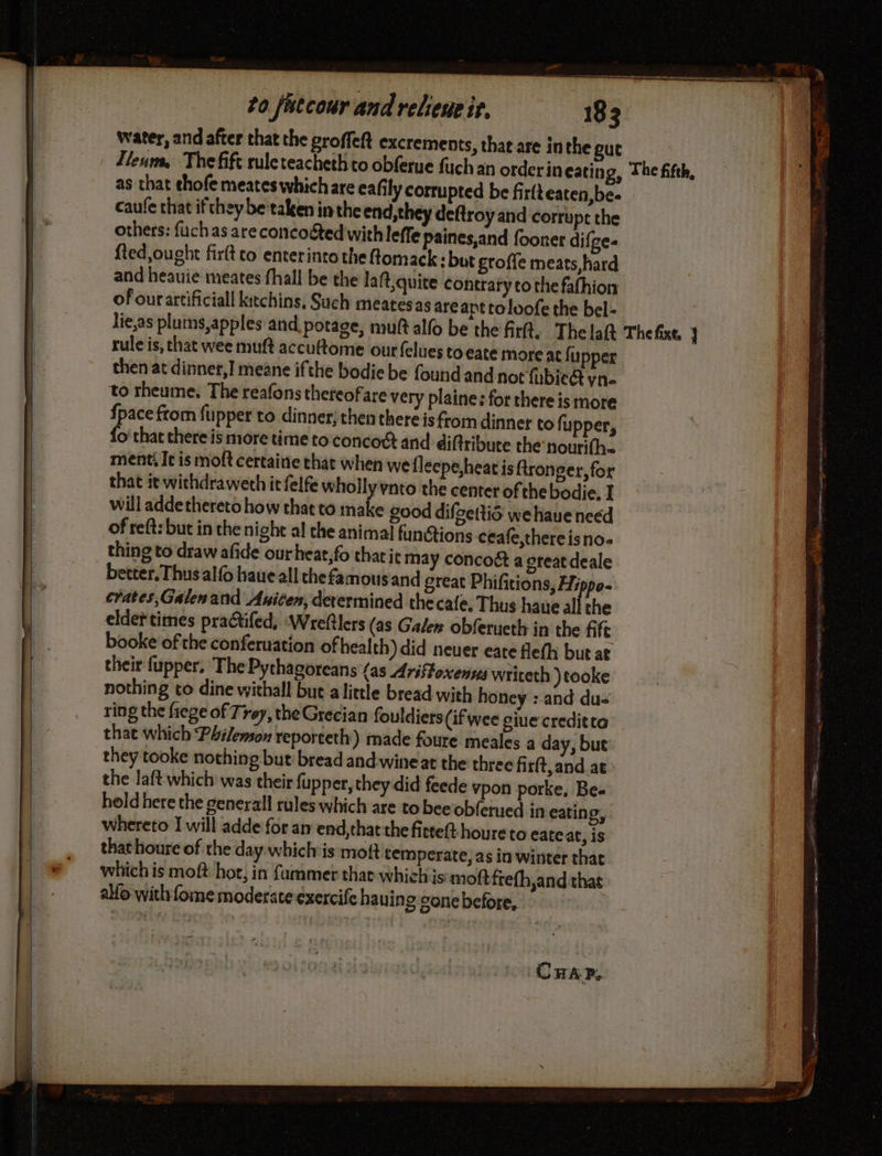 water, and after that the groffeft excrements, that are inthe gut as that thofe meates which are eafily corrupted be firfteaten,be- caufe that if they betaken in the end,they deftroy and corrupt the others: fuch as are concoéted withleffe paines,and fooner difge- fled,ought fr to enterinto the ftomack: but groffe meats, hard and heauie meates fhall be the laft quite contrary to the fafhion of our artificial kitchins, Such meatesas are apt toloofe the bel- rule is, that wee muft accuftome ourfelues toeate more at fupper then at dinner,] meane ifthe bodie be found and not fubicét yn- to rheume, The reafons theteofare very plaine: for there is more {pace from fupper to dinner; then there is from dinner to fupper, {o that there is more time to concoct and difiribure the: nourifh ment: It is moft certaine that when we flecpe heat is fironger, for that it withdraweth it felfe wholly vnto the center of thebodie. I will adde thereto how that to make good difoettié wehaueneed of reft: but in the nighe al the animal funStions ceafe,thereisno- better. Thus alfo haue all che famous and great Phifitions, Hippo- crates,Galenand Anicen, determined the cafe, Thus haue all the elder times practifed, ‘Wreftlers (as Galer obferueth in the fife booke of the conferuation of health) did neuer eate flefh but at their fupper. The Pythagoreans {as Ariftoxenva wriceth )tooke nothing to dine withall but alittle bread with honey : and du- ring the frege of Trey, the Grecian fouldiers (if wee giue creditta that which Philemon reporteth) made foure meales a day, but they tooke nothing but bread and wine at the three firft,and at the laft which was their fupper, they did feede vpon porke, Be. hold here the general rules which are to beeobferued in eating, whereto I will adde for an end,that the firteft houre to eate at, is that houre of the day whichis moft temperate, as in winter that which is moft hor, in fammer that whichis:mott frefh,and that alfo with fome moderate exercife hauing gone before, CHAP.