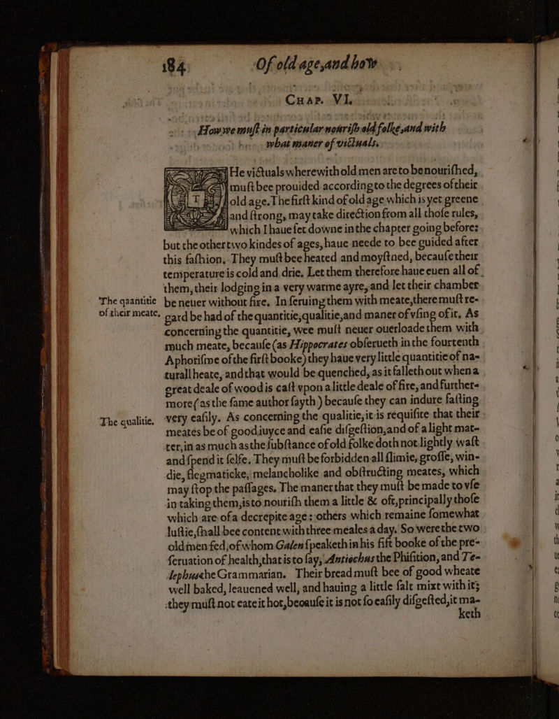 ANNE ENTIEREMENT NE PE BEN z RL pes s a) So ey somes SHEETS aS late A OATS” ES The qaantitie of their meate, The qualitie, Of old age,and how | C HAP. VI. | Howwe muft in particular mourifbeld folke,and with | ahd what maner of vitinals. mult bee prouided accordingto the degrees of their HJ fl old age. Thefirlt kind of old age which is yet greene > land trong, may take direction from all thofe rules, Stet which I haue fet downe inthe chapter going before: but the othertwvo kindes of ages, haue neede to bee guided after this fafhion, They muft bee heated and moyftned, becaufe their them, their lodging in a very warme ayre and let their chamber be neuer without fire. In feruing them with meate,there mutt re- gard be had of the quantitie,qualitie,and maner of vfing of it, As concerning the quantitie, wee mult neuer ouerloade them with ruch meate, becaufe (as Hippocrates obferueth inthe fourtenth Aphorifine of the firft booke) they haue very little quantitie of na- turall heate, andthat would be quenched, as itfalleth out whena oreat deale of woodis caft vpon a little deale of fire, and furthers more(as the fame author fayth ) becaufe they can indure fatting very eafily, As concerning the qualitie, itis requifice that their meatés be of goodiuyce and eafie difgeftion,and of alight mat- ter,in as much asthe fub(tance of old folke dothnotlightly waft and {pend it felfe, They muft be forbidden all flimie, groffe, win- may ftopthe paflages. The maner that they muft be made to vie in taking them, isto nourith them a little &amp; oft,principally thofe which are ofa decrepite age: others which remaine fomewhat Juflie fhall bee content with three mealesa day. So werethe two olden fedjof whom Galen {peaketh in his fift booke of the pre- feruation of health, thatisto fay, .Anriechus the Phifition, and Te- dephusthe Grammarian. Their bread mutt bee of good wheate well baked, leauened well, and hauing a little fale mixe with it; keth _ tm, eam PR © = D) ©