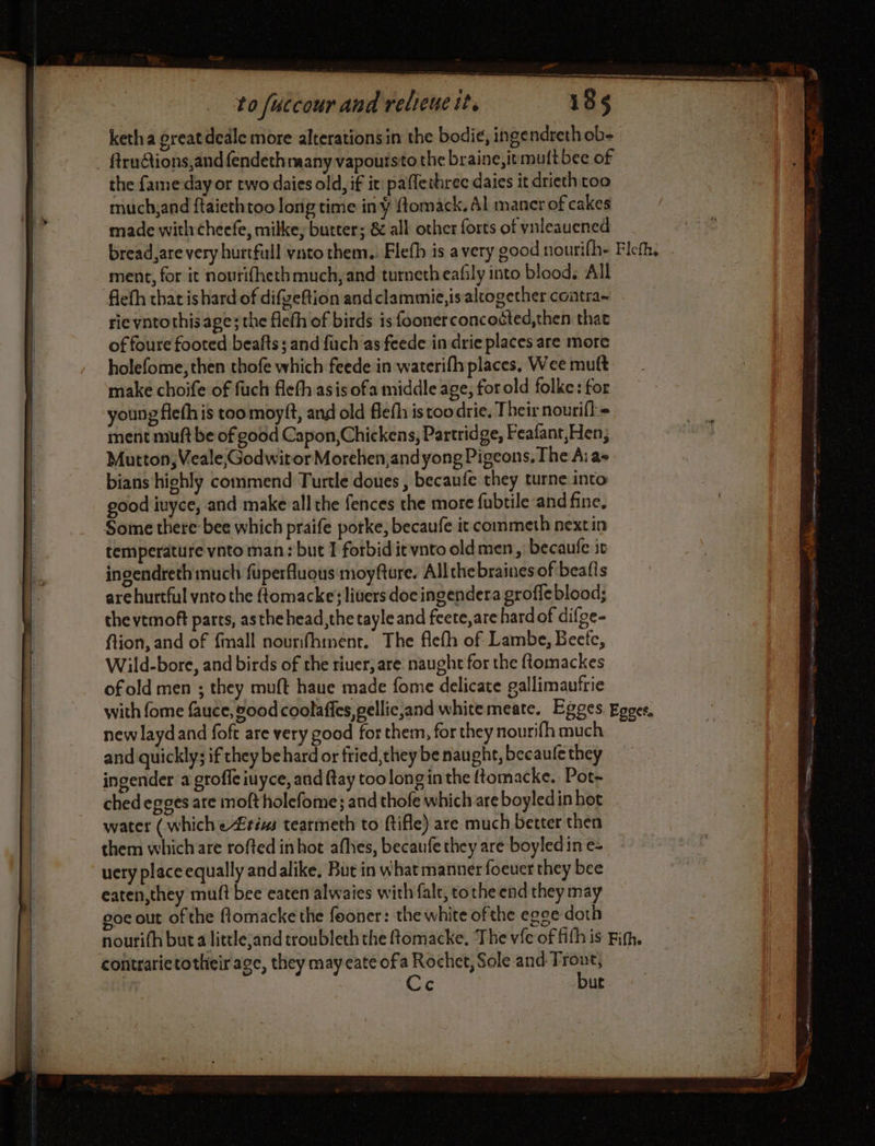 a to fuccour and relieue it. 185 ketha great dcale more alterations in the bodié, ingendreth ob- the fame-dayor two daies old, if it: paflethrec daies it drieth too much;and ftaiethtoo long time in ¥ fomack, Al maner of cakes made with cheefe, milke, butter; &amp; all other forts of vnleauened ment, for it noutifhethmuch;and turnetheafly into blood. All rie vnto this. age; the fleth of birds is foonerconcoëted,then that of foure footed beafts ; and fuch as feede in drie places are more holefome, then thofe which feede in waterifh places, Wee muft make choife of fuck fleth asis ofa middle age, forold folke: for young fleth is too moyft, and old Befh is too drie, Their nourifl.= ment muft be of good Capon,Chickens, Partridge, Feafant,Hen, Mutton, Veale;GodwirorMorehen,and yong Pigeons, The A; a- bians highly commend Turtle doues , becaufe they turne into good iuyce, and make all the fences the more fubtile and fine, Some there bee which praife porke, becaufe it commeth nextin temperature vnto man: but 1 forbid ic vnto oldmen, becaufe it ingendreth much fuperfluous moyfture. Allthebrainesof beatis are hurtful ynto the ftomacke; livers doc ingendera grofle blood; the vemoft parts, asthe head, the tayle and feete,are hard of difge- ftion, and of {mall nourifhinénr. The flefh of Lambe, Becfc, Wild-bore, and birds of the riuer, are naught for the flomackes of old men ; they muft haue made fome delicate gallimaufrie new layd and foft are very good for them, for they nourifh much and quickly; if they behard or fried,theybe naught, becaulethey — ingender a groffe iuyce, and ftay too long in the ftomacke.. Pot- ched egges are molt holefome; and thofe which are boyledin hot water (which eZréms tearmeth to ftifle) are much better then them which are rofted inhot afhes, becaufe they are boyled in e- uery place equally andalike, But in what manner foeuer they bee eaten,they muft bee eaten alwaies with fale, tothe end they may coe out of the ftomacke the fooner: the white of the egge doth contrarictotheir age, they may cate ofa Rochet, Sole and Front, in Cc but