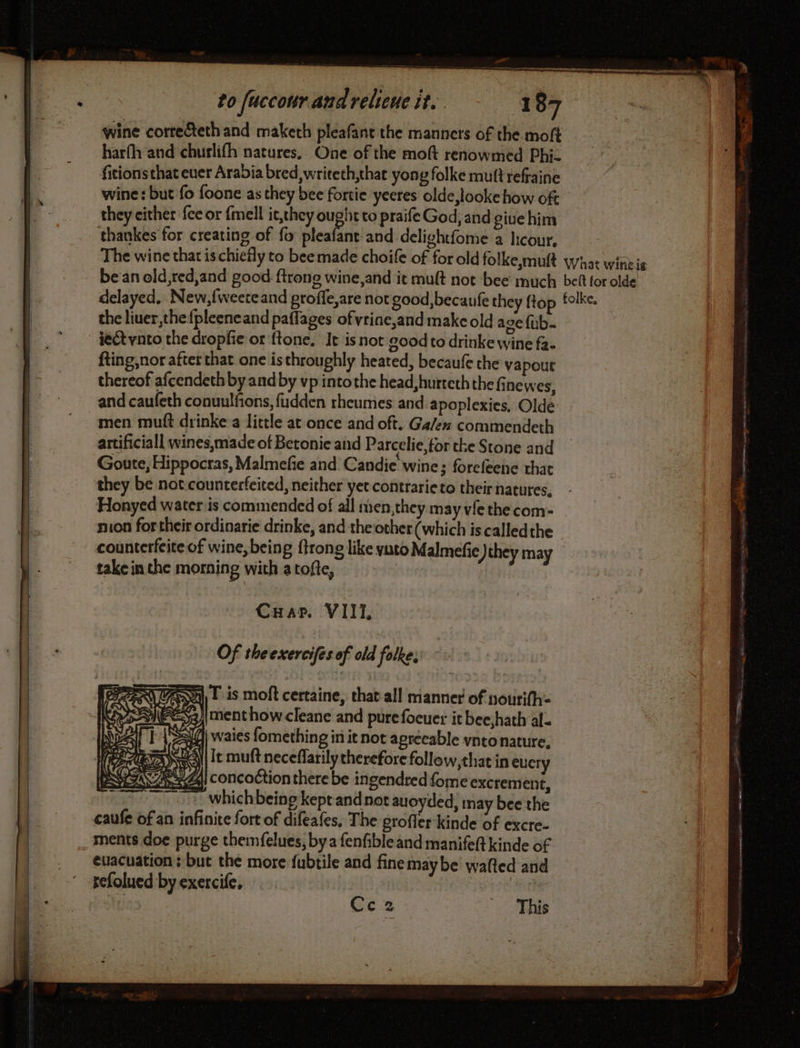 PJ to fuccour and reliene it. 187 wine corre&amp;ethand maketh pleafant the manners of the moft harfh and churlifh natures. One of the moft renowmed Phi. fitions that ever Arabia bred, writeth,that yong folke muft refraine wine: but fo foone as they bee fortie yeeres olde,looke how oft they either fee or {mell it,they ough to praife God, and give him thankes for creating of fo pleafant and delightfome a licour. The wine that is chiefly to bee made choife of for old folke,muft what wineis be an old red,and good ftrong wine, and it mult not bee much bef tor olde delayed, New,fweeteand proffe,are not good,becaufe they flop folke. the liuer,the{pleeneand paflages ofvrine,and make old age fub. ieéétvnto the dropfie or ftone, Ie isnot good to drinke wine fa. fting,nor after that one is throughly heated, becaufe the vapour thereof afcendeth by and by vp intothe head, hurteth the finewes, and caufeth conuulfions, fudden rheumes and apoplexies, Olde men mutt drinke a little at once and oft. Ga/en commendeth artificiall wines,made of Betonie and Parcelie for the Stone and Goute, Hippocras, Malmefie and Candie wine; forcfeene that they be not counterfeited, neither yet contrarieto their natures, Honyed water is commended of all nien,they may vfe the com- son for their ordinarie drinke, and the other (which is calledthe counterfeite of wine, being ftrong like yato Malmefie ) they may take in the morning with atofte, | CHar. VIII, Of theexercifes of old folke. A] Fis moft certaine, that all manner of nourifh: Imenthow cleane and pure foeuer it bee,hath al. | waies fomething in it not agreeable vntonature. It muft neceffarilytherefore follow, that in every <a concoction there be ingendred {ome excrement, . hae » whichbeing kept and not auoyded, may bee the caufe of an infinite fort of difeafes, The grofler-kinde of excre- ments doe purge themfelues, bya fenfibleand manifeft kinde of | euacuation: but the more fubtile and fine maybe wafted and | refolued by exercife, i Cc2 . This