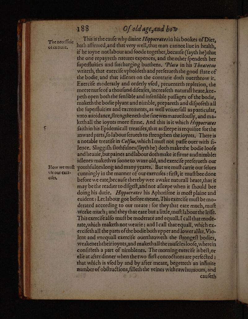 aig The neceMitie Gicxercii¢e, How we muft \fe our EXC: cifes, Of old age and how This is the caufe why diuine Hippocratesin his bookes of Diet, hath aflirmed,and that very well,that man cannotliuein health, if he ioyne not labour and foode together, becaufe (fayth he) chat the one repayreth natures expences, and theother fpendeth her fuperfluities and furcharging burthens. Pate in his Thearetus writeth, that exercife vpholdeth and preferueth the good ftate of the bodie,and that idienes on the contrarie doth ouerthrow ir. Exercife moderatly and orderly yfed, preuenteth repletion, the mecrenurfe of athoufand difeafes, increafeth naturall heate,kee- peth open boththe fenfible and infenfible paflages of the bodie, maketh the bodie plyant and nimble, prepareth and difpofeth all the fuperfluities and excrements, as well yniuerfall as particular, vnto.auoidance,ftrengtheneth the finewes marueiloufly, and ma- kethall the ioynts more firme. And this is it which Hippocrates faith in his Epidemicall treatifes, that as fleepe is requifite forthe inward parts,fo labour feruethto ftrengthen theioynts, There is a notable treatife in Ce/f#, which I mutt not paffe ouer with fi- lence. Slugoifh flothfulnes(fayth he) doth makethe bodie loofe and lieauie,but paines andlabour dothmake it firme and nimble: idlenes:makethvs fooneto waxe old, andexercife preferueth our youthfulneslong and many yeares. But we muft carrie our felues cunningly in the manner of ourexercifes:: firff, it muftbee done before we eate,becaufe thereby wee awake naturall heate,that it doing his dutie. Hippocrates his Aphorifme is moft plaine and euident : Let labour goe beforemeate. This exercife muftbe mo- derated according to our meate : for they that eate much, muft worke much; and they chat eate buta little, muft labour the leffe. This exercifealfo muft be moderate and equall.T call chat mode- rate,which maketh not wearie: and I call thatequall, which ex. ercifethall the parts of the bodie both vpper and loweralike, Vio- lent and vnequall exercife ouerthroweth the (rongeft bodies, weakeneththeirioynts,and makethall the mufclesloofe, wherein confifteth a part of nimblenes. The morning exercife isbeft,or elfe'at after dinner when thetwo firft concoétionsare perfected : that which is vfed by and by after meate, begetteth an infinite caufeth