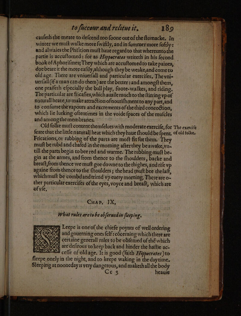 caufeth the meate to defcend too foonc outof the flomacke, In winter we muft walke more fwiftly, and in fummer more foftly: book of Aphorifmes; They which are accuftomedto take paines, doe beare it the more eafily although they be weake,and come to oldage. There are vniuerfall and particular exercifes, The vni- uerfall (if man can do them) are the better :and amongft them, one praifeth efpecially the ball play, foote-walkes, and riding, The particular are fricafies which auailemuch to the ftitrine vp of natural heate,to make attraCtion ofnourifhmentto any part,and to confume the vapours and exctements of the third concoftion, which lie lurking oftentimes in the voide {paces of the mufcles and among the membranes, | | | mutt be rubd and chafed in the morning afterthey beawake,vn- till che parts begin to bee red and warme. The rubbing mult be- gin at the armes, and from thence to the fhoulders, backe and breaft,from thence we muft goe downeto the thighes, and rife vp againe fromthenceto the fHoulders ; thehead muft bee thelaf, which muft be combdandtrimid vp euery morning, Theteare o- ther particular exercifes of the eyes, voyce and brealt, which are of vie, 20 on RRL ASHES Cuap, IX, What rules areto be obferuedin fleeping. : sex Leepe is oneof the chiefe poynts of well ordering CCS and gouerning ones {elf: côcernino which there are tea certaine genetall rules to be obferued of thé which are defirous to keep back and hinder the haftie ac- = cefle of oldage. It is good (faith Hippocrates )to: fleepe onely in the night, and to keepe waking in the daytime. Sleeping at noonedayis very dangerous, and makethall the body C3 | heauie a DURS
