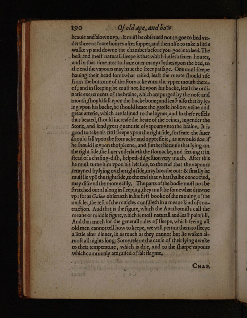 199 a Of oldage, and how heauie and blownevp, »Ic muftbe obferued not co goeto bed vir- der three or foure houres after {upper,and then alfo to take alittle walke vp and downe the chamber before you goe into bed, The . beft and moft natural! {leepe is that which laftech feuen houres, and in that time not to hauc ouer many clothes ypon the bed, to ey) the endthe vapours may hauethe freer paflage. Onemuft fleepe -hauing their head fomewhat raifed, leaft the meate fhould rife from thebottome of the ftomacke ynto, the vpper mouth there. of; and in {leeping he mutt not:lie vpon his backe, leaft the ordi- narie excreinents of thebraine, which are purged by the nofe and mouth ,fhould fall ypon the backebone;and leaft alfo that byly- ing vpon his backe,he thould heate the groffe hollow veine and great arterie, which are fafined totheloynes,and fo thefe veffels ne thus heated, fhould iucreafethe heate of che reines, ingender the | Stone, and fend great quantitie of vapours vntothe braine, It is | goodte take his firft fleepe vpon the right fide, for feare the liner thould fall yponthe ftomacke and oppreffeit , as it would doe if he fhould lic vpon the {pleene; and further becaufe that lying on the right fide,the liuer ynderlaieth the {tomacke, and ferving itin ftead ofa chafing-dith, helpeth difgeftionvery much, After this | he muft turne him vpon his left fide, totheend that the vapours #1 setayned bylying ontherightfide,may breathe out: & finally he muftlie vp6 the right fide,to the end that what fhalbe concocted, may difcend the more cafily, The parts ofthe bodie muft notbe ftretched out al alongin fleeping,they muft be fomewhat drawne vp: foras Galen obferueth inhis firft booke of the mouing of the mufcles,the reft of the mufcles confifteth in a meane kind of con- traction. And that is the figure, which the Anathomifts call-the | meane or middle figure, which is moft naturall andleaft painfull, | | And thus much for the generall rules of fleepe, which feeing all oldmen cannot tell how tokeepe, we will permitthemto fleepe a little after dinner, in as much as they, cannot but lie waken al- moftall nights long: Somereferreche caufe of theirlying awake to their temperature ; which is drie, and to che fharpe vapours whichcommonly are raifed of falt fleome, CHar,