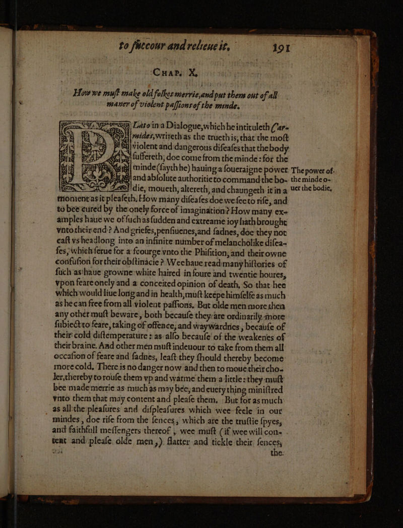 me em nn ao How we nsuft make old folkes merrie,and put thers out of all maner of violent palfions of the minde, Een Lato'ina Dialogue,which he intituleth (r= tepA|##ides, rivet as che trueth is; chat the mot BO ES FSC: {violent and dangerous difeafesthat the body 4 étihes fuffereth; doe come from the minde: for the € oe (] ë re monientasit pleafeth, How many difeafes doe wefeeto rife, and amples haue we offuchasfudden and extreame ioy hathbrought vntothcirend? And griefes,penfiuenes,and fadnes, doe they not caft vsheadlong into an infinite number of melancholike difea- fes, which ferue for a fcourge vnto the Phifition, and their owne confufion for their obltinacie ? Wechave readmanyhiftories of fuch asthaue growne-white haired in foure and twentie houres, vpon feareonely and a conceited opinion of death, So that hee which would live long and in health, muft keépehimfelf as much as he can free from all violent paffions, But olde men morethen any other muft beware, both becaufe they:are ordinarily more {ubiectto feare, taking of offence, and waywardries , becaufe of their cold diftemperature : as:alfo becaufe' of the weakenes of their braine. Aad other men muft indeuour to take from them all: occafion of feare and fadnes, leaft they fhould thereby become more cold, There is no danger now and then to moue their cho- bee made merrie as much as may bee, and cuery thing minifired ynto them that may content and pleafe them, : But for as much: mindes , doe rife from the fences, which are the truftie {pyes, and faithfull meflengers thereof , wee muft (if wee will cons tent and pleafe olde men,). flatter and tickle their fences, rl the: