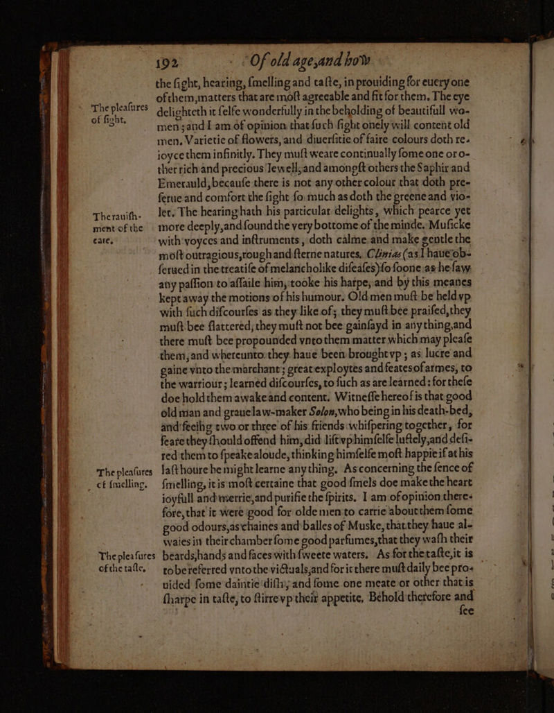 A PR oth oe A eal = SSA ae SRD RTE CU col rng ha SAAN ER EE ie Nd pe ee ares The pleafures of fight, Therauifh- ment of the care, 192 ‘Of old age,and bow the fight, hearing, {melling and cafte, in providing for euery one ofthem,matters that are moft agreeable and fit for them. The eye delighteth it felfe wonderfully in the beholding of beautifull wo- men ;and I am of opinion that {uch fight onely will content old men, Varietie of flowers, and diuerfitie of faire colours doth re. joyce them infinitly, They mult weare continually fome one or o- ther richand precious Jewell; and amoneft others the Saphir and Emerauld;becaufe there is not any other colour that doth pre- ferue and comfort the fight fo: much as doth the greene and vio- Jet, The hearing hath his particular delights, which pearce yet more deeply,and found the very bottome of the minde. Muficke with: yoyces and inftruments , doth calme.and make gentle the molt outragious,rough and fterne natures, Clnias (as lhaueob- ferued in the treatife of melancholike difeafes)fo foone as he fay: any paffion to affaile him,:tooke his harpe;and by this meanes kept away the motions of his humour. Old men muft be held vp with fuch difcourfes as they like of; they mult bee praifed, they muft bee flattered; they muft not bee gainfayd in anything,and there muft bee propounded vntothem matter which may pleafe them, and whereunto:they haue beembroughtvp ; as lucre and gaine vnto the marchant;; great exploytes and featesof armes, to the warriour ; learned difcourfes, to fuch as are learned: for thefe doe holdthem awakeand content. Witneffe hereofis that good old man and grauelaw-maker So/on,who being in his death-bed, and'feeihg rwo.or three of his friends :whifpering together, for feare they fhould offend him, did lifévphimfelfe luftely,and defi- red them to fpeakealoude, thinking himfelfe moft happieif at his fmelling, itis moft certaine that good fmels doe make the heart joyfull and merrie,and purifie the fpirits. I am of opinion theres fore, that it were ood for olde men to carrie abourthemfome good odours,as chaines and balles of Muske, tharthey haue al- waies in their chamber fome good parfumes,that they wath their ofthe tafle, tobereferred yntothe viGuals,and for ic there mutt daily bee pro: uided fome daintie'difhyy and fome one meate or other thatis fharpe in tafte, to firrevptheit appetite, Behold therefore and | | fce