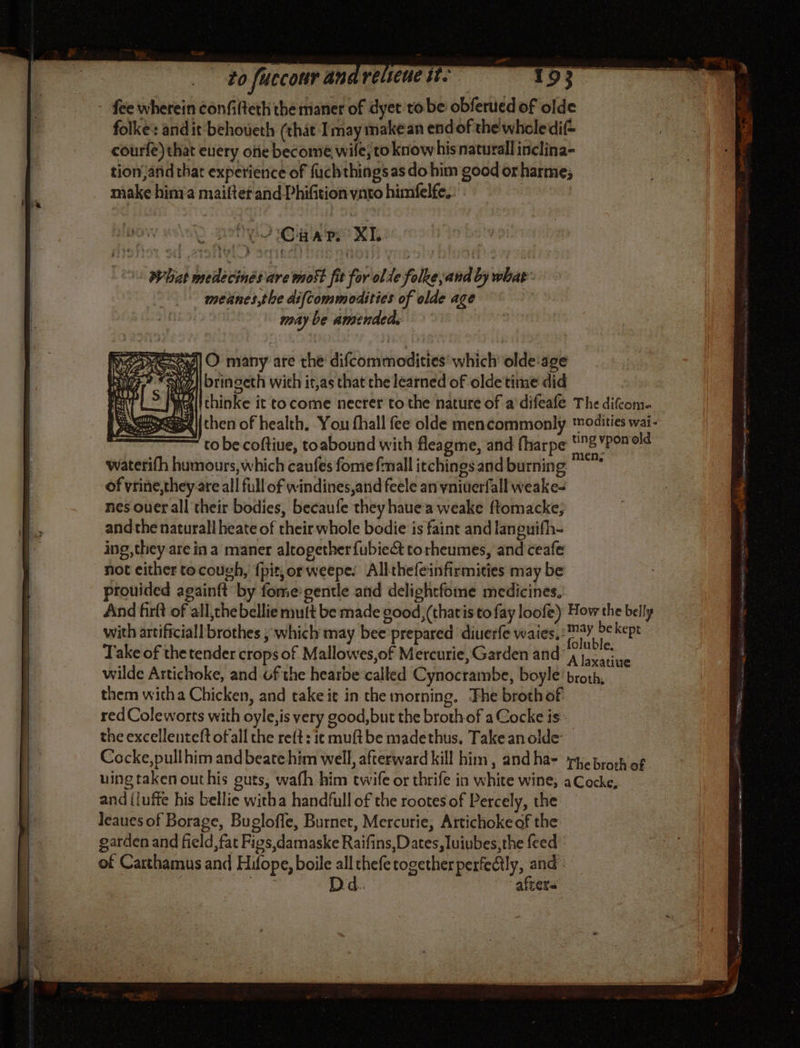 fee wherein confilteth the maner of dyet tobe obferued of olde folke: and it behoueth (that Imay makean endof the wholedi(= courfe) that every one become wile, to know hisnaturall inclina- tion;afid that experience of fuchthings as do him good or harme; make hima maiftetand-Phifition ynto himfelfe.: | Whit medécinés are most fit for ol te folke and by whas: meñnes the difcommodities of olde age | may be amendeds MES] O many are the difcommodities which’ olde age ‘Sill bringeth with it,as that che learned of olde time did ‘i if [thinke it to come necrer tothe nature of a difeafe The difcom. | then of health, You fhall fee olde mencommonly modities wai- | to be coftiue, toabound with fleagme, and fharpe 8 YPOR old waterifh humours, which canfes fome fmall itchings and burning  of vrine,they are all full of windines,and feele an yniuerfall weake- nes ouer all their bodies, becaufe they hauea weake ftomacke, andthe naturall heate of their whole bodie is faint and languifh- ing, they are in a maner altogether fubiect torheumes, and ceafe not either tocough, {pit,orweepe: Allthefeinfirmities may be prouided againft by fome:gentle and delightfome medicines, And firlt of all,the bellie mult be made good,(thatis to fay loofe) How the belly with artificiall brothes ; which may bee prepared diuerfe waies, ere ekept Take of the tender crops of Mallowes,of Mercurie, Garden and: i Re wilde Artichoke, and of the hearbe called Cynocrambe, boyle’ broth, them witha Chicken, and take it in the morning, Fhe broth of red Coleworts with oyle,is very good, but the broth of a Cocke is - the excellenteft of all the reft : ic muftbe madethus, Take an olde Cocke,pullhim and beate him well, afterward kill him, andha- rhebroch of uing taken out his guts, wafh him twife or thrife in white wine, a Cocke, and{luffe his bellie witha handfull of the rootes of Percely, the leauesof Borage, Bugloffe, Burnet, Mercurie, Artichoke of the garden and field, fat Figs,damaske Raifins, Dates, luiubes,the feed of Carthamus and Hilope, boile all thefe together perfeAly, and | “ur. Dd. afters