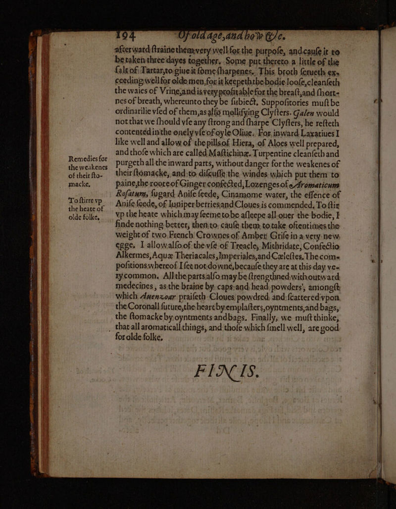 NC SOONER ne RE on pri Remedies for the weakenes of their fto- macke. Toftirre vp the heate of olde folke, 194 “Ufota age,anad now (ie. {ale of; Tartar,to-giueit fomefharpenes. This, broth ferueth ex. ceeding well for olde men, for it keepeththe bodie loofe,cleanfeth the waies of Vrine,andis very profitable for the breaft,and fhort- nes of breath, whereunto they be fubieét, Suppofitories muft be ordinarilie vfed of them,asalfo molifying Clyfters. Galen would not that we fhould vfe any {trong and {harpe Clyfters, he refteth contented inthe onely vfe of oyle Oliue.. For, inward Laxatiues I like well and allow of thepillsof Hiera, of Aloes well prepared, and thofe which are called Maftiching. Turpentine cleanfeth and purgeth all the inward parts, without danger forthe weakenes of their ftomacke, and:to difcuffe:the windes which put them to paine,the roore of Ginger confected, Lozenges of eAromaticum Rofatum, fugard Anife feede, Cinamome water, the effence of Anifle {eede, of Iuniper betriesand Cloues is commended, To ftir vp the heate which may feeme tobe afleepe all.ouer the bodie, I | finde nothing better; then;to; caufe them, totake oftentimes the weight of two.French' Crownesof Amber Grife in a very: new egge. I allowalfoof thev{é-of Treacle, Mithridate, Confe&io Alkermes, Aquz Theriacales, limperiales,and Czleftes, The coms pofitions whereof Ifeonot.downe,becaufethey are at this day ve- rycommon. Allthepartsalfo maybe frengthned,withourward medecines , as.the braine by, caps:and head, powders’; amonett which daenzoar praifeth-Cloues powdred, and:{cattered:vpon the Coronall future,the heart byemplaiters,oyntments,and bags, the flomacke by.oyntments andbags. Finally, we muft thinke, for olde folke, FINS.