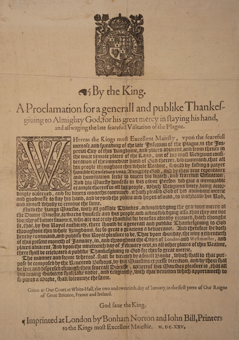 / mi By the King. * i ' v U :- • * A Proclamation for a general! and publikeThankef- gl uing to Almighty God,for his great mercy in flaying his hand, and aft waging the lace fearefuil Visitation oftiie plague. Hereas the Kings moft Excellent Maiefty, vpon the feaiefull tncreaCc,ant» fpreabing of the late infection of tl)t i^iasne.m the |Jm# portal Cicv of this Bingbome, anb plates aotaceutjanoiromthence m the more remote plates of the llano, out of iyis mod l&elsgtotu conn* Deration of theimmebiate hauo of (Bob therein, did £ommanb>that all his people throughout this ihholelftealme, fboulbby fading $ prayer lutmbletijcmfdwcc Puts Shiughty (Bod , nuts by their true repentance arts humiliation feehe to Diuert his ibrath, anb fearefuil tilifitatton; his Maiefty himfelfe fn ^tsotbne $erfon DtD giue a memorable »>ass«—n {£amt)le thereof to all his people, uahith Religious busty ,bting actor* fanif^enTebT^l^bmers moneths continues, it hath pleafeb ®ob ofr his: anbgoobnelTe to day his Dans, anb beyonbthe polttie anb hopes of man, to antpram h\s Bob, 8!' ^ rnt b Bin as Si edie^ ibUh aifp olTible Xhanhes .aclrnofbiebgmgthe grariousmertie of the dispeople,anb acbnoasUbgino: ai^pat they are not iboithv of future fanonrS,\bho are not truly thanltful for benefits alreaby rurH?cD,l.)at!) thought fitthaLbyfeis Boyal authority, there Ojoulb be agenerail anb pubhhe Xhanttefgmmgto <pob till on nh out this tbhole i&tngbome, for Co great $ gracious a oeiinerance. 3hib therefore l^e both hereby comimnSbpSlilh ^iSffioyaipleafureto be,Xt)at bpon S>unbay,the ntne $ twentieth of this orefent moneth of January, in, anb throughout the Cities of London anb wedmmrter anb plates abiacent^nb bpon the nineteenth bay of 5ftbruaryncrt,in all other places of this 3&caimc, there (ball be celebrates a publtUe Xbanfeefgiuing to (Bob for thisfo great mercie* Xhe manner anb forme ibhercof ,fl)all be birettes by a ftnaii i5oohe ,lbhich(hail to that pur^- pof be compofebbytheBcmrenb ©t(bops,by m ^atedtes ^prcffcsircction, anb by them fha H?};>n nnD Difnerfeo through their feuerail Dioce&e; thereof #is <$aicdiespleafnrets,that all |is[otfmg^umSrtJoSSiitaftcnottcc, anb rel(gionfly,\bith that benotion ibhtth appertained to fo pious a naorfte, (ball foiemn&e the fame, \ Giuen at Our Court at White-Hall, the two and twentieth day of Ianuary.in the firft yeere of Our Reigne of Great Britaine, France and Ireland. God faue the King. c Imprinted at London by Bonham Norton and Iohn Bill,Printers to the Kings moft Excellent Maieftie. m. d c. xxv. I