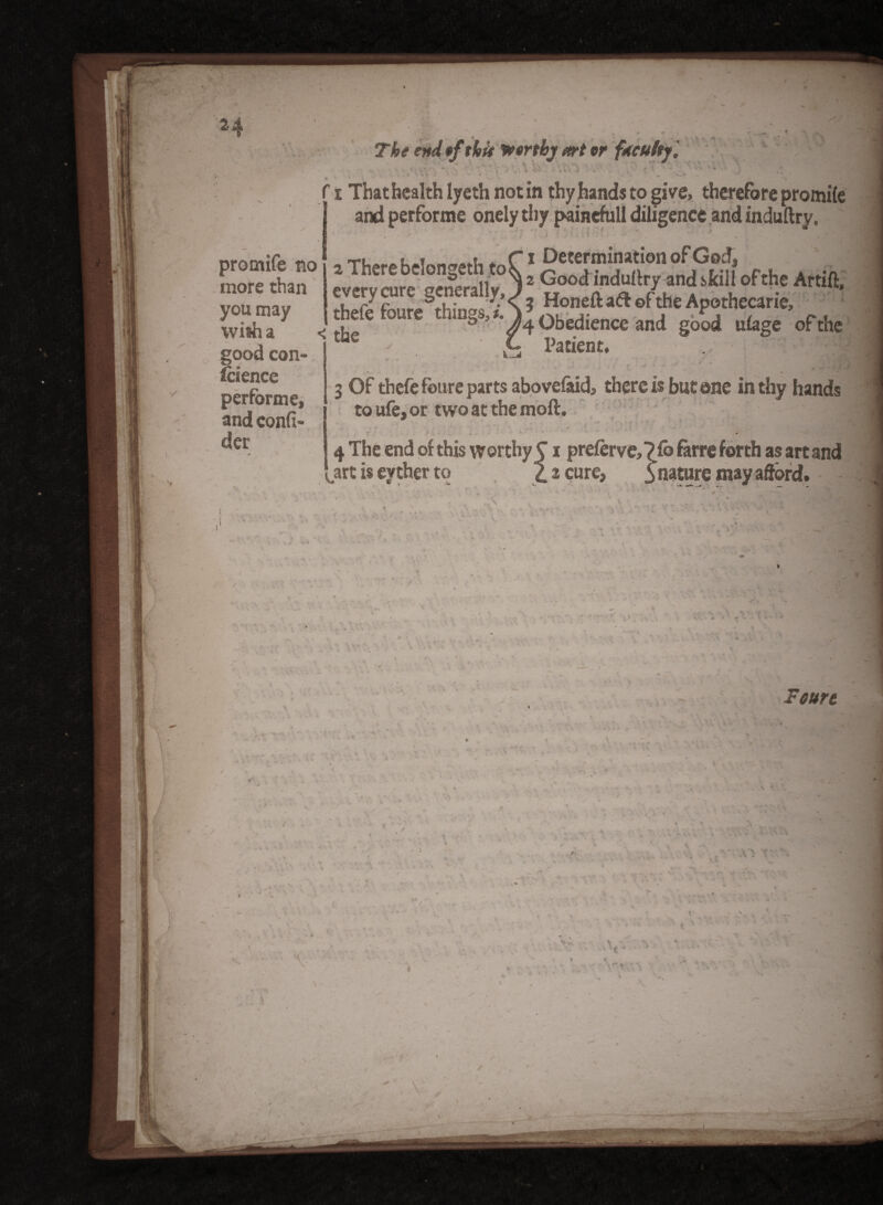 H The end of thit Worthy art or faculty '. <\ ■'l t ■ w •» promife no more than you may good con¬ ic iencc performe, and confi- der * » f i That health lyeth notin thy hands to give, therefore promile 1 and performe onely thy painefull diligence and induftry. » / * ' • ’ * ' *• • - 7 i Determination of God, everJ^rTGo°dindultry and skill of the Artift, Patient, 3 Of thefe foure parts abovelaid, there is but one in thy hands to ufe, or two at the moft, ^ — • 4 . . v • » ■ ^ fo farre forth as art and i prelerve,? fo farre forth as art a cure, ynature may afford. y . rrr. ' ' \ ' Foure ■ . * < J / T i V . ' • - .■ . . ■ .. . < V . ■' . , • ■ V X A . • * \ v * . * ■ *- 1 N.