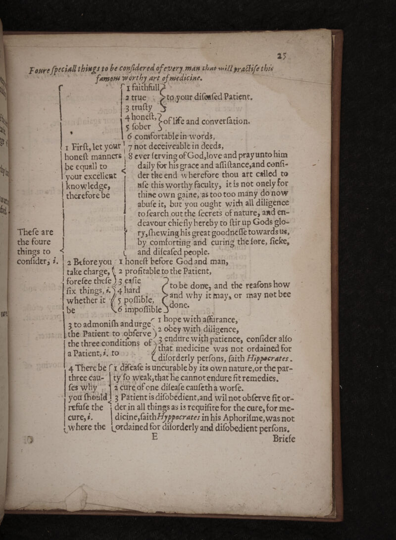 j: cure fpeciall things to be confidered of every man that «4// prattife this famous tv or thy art of,medicine. > If It, il tit I faithfull 3 true Vto your difeefed Patient. 3 trufty j 5 fober^^0^!^ anc* conver^at^on* 6 comfortable in words, i Firft, let your ’ 7 not deceiveablc in deeds, honeft manners , 8 ever ferving of God,love and pray unto him be equal) to ^ your excellent \ knowledge therefore be l Thefe are the foure things to conuder, i daily for his grace and afti (lance,and confi der the end w berefore thou art called to afe this worthy faculty, it is not onely for thine own gaine/as too too many do now abufe it, but you ought with all diligence tofearcb out the fccrets of nature, and en¬ deavour chiefly hereby to dir up Gods glo¬ ry,(hewing his great goodnefie towards us, by comforting and curing the fore, fiefce, and difeafed people. 2 Before you ■ 1 honeft before God and man take charge, t 2 profitable to the Patient, Fare fee thefe ) 2 eafie m 'Or m w w w ~ — and why it may, or may not bee done. forefee thtfej5 «... /toU d 3nd reafomhow lix things,#.>4hard whether it ^ j poffible, be \.6 impoffible _ j 1 hope with affurance, the Patient to obfer?e')2 *4*0$dilig«'«, the three conditions of 'S ^^ w.th pattence, confiderallo p • • f /that medicine was not ordained tor 5 ’ Cdiforderly perfons, faith Htppacrates, 4 There be f i dtfeafe is uncurable by its own nature,or the par- 1 ty fo weak,that he cannot endure fit remedies. 2 cure ofene difeafe caufeth a worfe. you fhoaM. 3 Patient is difobedient,andwil not obferve fit or- refufe the j der in all things as is requifite for the cure, for me- cure, i. A\cineyfmhHyppocrates in his Aphorifme,was not w here the [ordained for diforderly and difobedient perfons. E three cau- fes