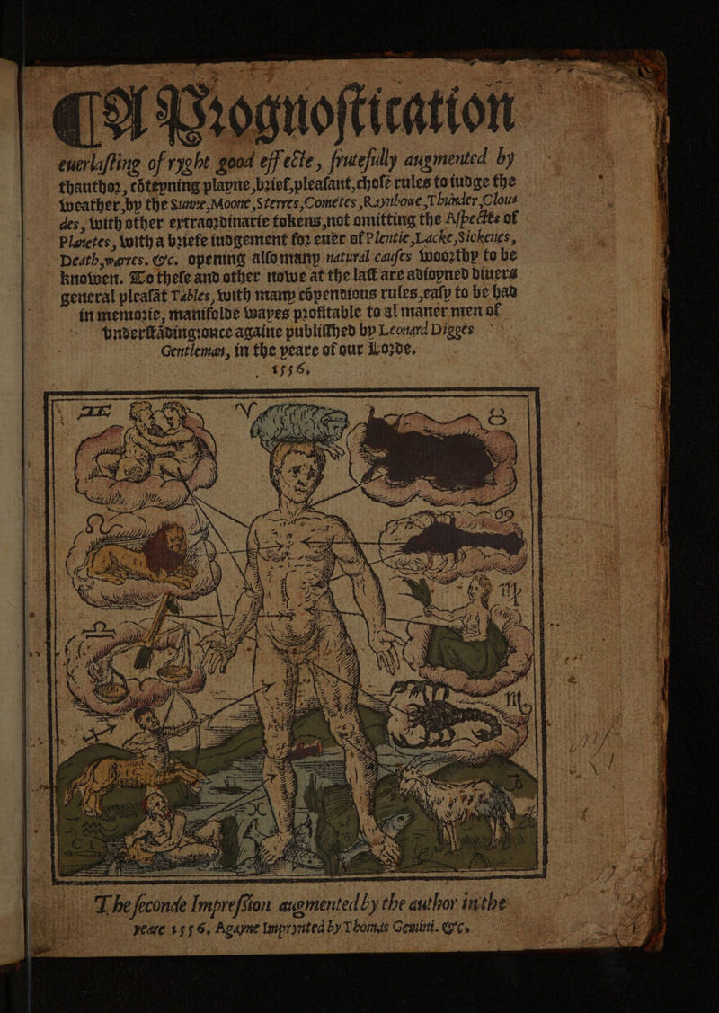 oo aah Ssognoftication — euerlafting of ryght good eff ette, frutefully augmented by = thautho2, chtepning plapne, beicf,plealant, hole rules to tudge the {weather bp the sume, Moone ,Sterres,Cometes ,Raynbowe Thunder Clous des, With other ertraodinarte tokens not omitting the Afbe Hts of Planetes, with a briefe tusgement for ener of Plentie ,Lacke Sickenes, Decth,weres. oc. opening allo mairp natural caufes Woorthy fo be Knowen. Bo thele and other nowwe at the lat are adiopned diners general pleafat Tables, with manp chpendious rules,catp to be baa in memozie, mantfolde waves profitable to al nvaner men of HuderleAditaronce againe publidhed by Leonard Digees Gentleman, in the peare of our i/o030¢. a, Fee tin Yad wn a) (Ca Doce y Deane ca 4; i ) ae sae ae pt el an ea SE ‘ : z omaha pa thine os ees bag la a> ey Sal = Ps be? w= 1.43 aa j oa an oe ee ee ea i Ce TZ he feconde Impre ee ma ee ee