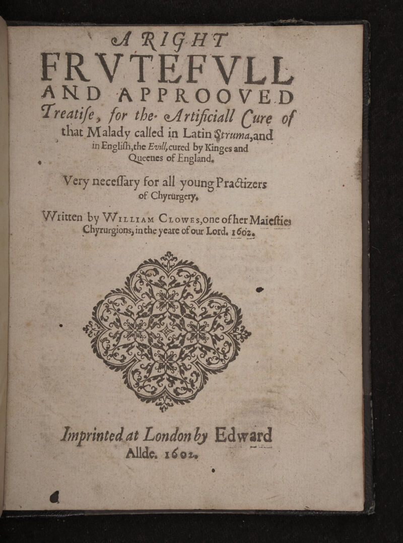 > ■ I > and approoyed ^reatife, for the-^rtificiall (jure of that Malady called in Latin Sjtr«w4,and in Englifli.thc £w//,cured by Kinges and , . Quccnes of England, Very necefTary for all young Pradiizers of CliyrOrgcryv Written by V/illiam CLowEs,oneofherMaicfties ChyrufgionsjintheycareofourLord, i5da, “ ' Imprinkd^t Londonhj Edward Alldc. liou 4