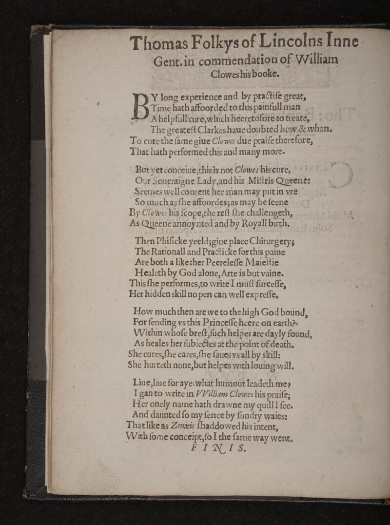 Thomas Folkys of Lincolns Inne Gcntan commendation of William Clowes his booke. By long 'experience and by praiSire great. Time hath affoorded to this painfull man A hclpfall curcjwhich Heeretofore to treate. The greatett Clarkes baue doubted hew & whan, To cure the fame giue Clo-wes due praife therefore. That hath performed this and many more. ’ ' ' '■ * '■ * . . '%*  *'•% - Butvetconceiue.thisisnotCWw hiscure, ' '' • ' Our Soueraigne Lady,and his Midris Ciuecne; ' -Seeu'ics well content her man may put in vre So muchasfheaffoordcsjasmay befeenc By CYoft’f/his IcopCjthe refl fire challengcth. As Queene ahnpynted and by Royall birch. . Then Phifickc yecldjgiue place Chirurgeryj The Rationall and Pradlicke fbrthis paine Are both a likether PccrelcfTe Maicfiie Healeth by God alone, Arte is but vaine. ThisfhcpcrfbrmeSjtovvritcImuftfurceffe, v Her hidden skill no pen can well expreffe. How much then arc wc to the high God bound. For lending vs this Princefle heere on earth?* Within whole breft,filch helpes are dayly found. As hcalcs her fubie(5ies at the point of death. She cures,fhe cares,fhc laues vs ail by skill: She hurteth none,buchelpcs withlouing will, Liuc,Iiue for aye:what humour leadeih me? I gan to write in Fydlkm Clowes his praife; Her onely name hath drawnc my quill I fee. And daunted fo my fence by fundry waies; That like as Zenxis Ihaddowcd his intent. With fbmc conccipt,fb I the fame way went, FIT^IS,