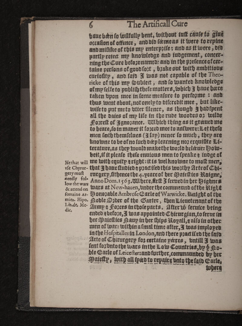 ,C»V A** The Artihcall Cure fjauefa^n fg tijflfuUp bent, luftboMt <nff f^nfe fg gfuS ijcctSon of oMttcc y aftO 5^® C^mc ag U tijfr® to (cpfnt and mfflihe gf tb<a mi? cnterpjife: and as tt Ujcre, dfd pwctlptzttd ntp ftngtolcdgc and fodg®tn®nt, concer* ii(ngtd®<!^ar® befojenamsd? and <n fb® pjcftnccofccr-^ fafne perfons ofgoodfgjt, b?ahf one tottb ambttfons curfofitp, and faid a teas net capable of tbe Theo- ricke of tbfs mp ^ubfcct, and fo toanfed fenotoJlcdge ofmpfelfeto pnbKib fbel® matters,tnblrb 3 bane bcere tafecn dpon mcc fn fume meafurc fo perfo^me t and tbns incntaboutjnotcnelpfo dffcredft mee, but Ube- -Inffeto put me to df tec fiUnce, as tbougb abadfpent all tbe dates of mp life tn tbe rude tnoodes o^ totldg ifojretl of 3tgno;ance. Mbtcb tbtng as tt greened mo to beare,fo tn maner tt forced mee to anfl2}ere:Eet tbefg men fotb tbemfelues (3 fap) nener fo mueb, tbep are bnotone to be of no fueb d^p learning no? erqut^e £.t* teratnre,as tbepluouldmabetbetoo?ldb{ideue:l^ofn- betMfttplcafe tbefeennionsmentofpeahe$ tudgeof He that will tue tottb cguttp i[rtgbt:ttts toelhnolnne to molt metr, vfe chyrur- that Btbaue&udted t p?a(ttfed tbts Uio;tbP 0rteof Cbt* mrgerp,0tbencetbc4.peareof ber spatefttes Hatgnr, owthew^rs AnnoDom.i563.i!Ebcrc,8rS3 fciucdfnberl^tgbnc® scattendon atNew-haucn,dndcrtbecommaandDftbeKtgbt forraine Ai- ^ ono^able Ambrofe arle of Warwicke, l^tgbt of tbe mie*. Hipo. ^oble;3Djder of tbe <E>arfcr, tbcnlLteuctenantoftbe Lib.de. Me- armpiiFojces tntbofeparts. after Via ferntcc being ended ibefo?e,3 boas appointed Cbtrnrgtan,fo ferae in bee .^aieStes /^anp tn ber Ibtps HopalCf alfo tn other men of tnar: toitbin a fmal time after,3 boas tmploped in tbe Holpicalles in London,and there pjact tfed tbe faid 0rte of Cbtrurgerp fot eertaine pd^res, tntiU 3 boas fent fo?bntotbeiuars intbe iiotn Conntrief,bpf ^o- ble c^arle of Leiceftmand 0irtber,cotnmannded bp ber txim