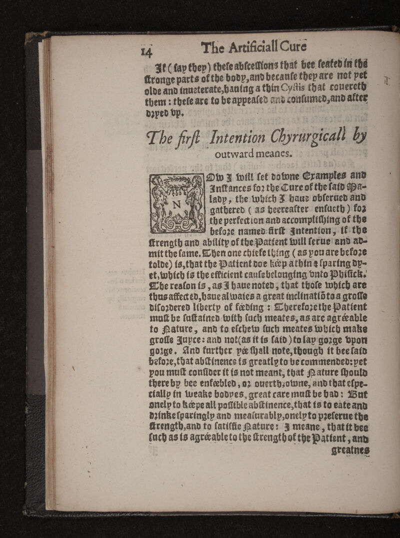 *4 mf (fapttjcp) tMcabfcelWoii^tfeaf 6ee feafeli(nJ6i fft^ongc part a of tfts bo6p,art0 bccanfc fbcp af 0 not prt olocanornarteratejbanfngatbiaCyais that couerctb tbttti > tbcftarc to bcappeafrts jint sonfwttitbjatib after b)peo tjp, The firjl Intention Chjmrgicall hy outward meanes. I^Sjj I tort! fet botunc (Syampleo an® anCancco fo? tbe Cure of tbe fato £pa- labp, tbc iDbicbS bans obfcrcebanb gatbercb ( as beereaftcc enfuttb) foj tbe perfection anb accomptifijing of tbo before nameb'Srft jntenticn, tf tbe firengtb aitb abiUtp of tbc patient bjill feme anb ab- mittbe famc.Eben one ebiefe thing (as pen are before tolbe) is,tbat tbe patient boe b^patbtnefpartngbp- cttiDbtcb is tbe efficient caufebelonging tnto pbtnc&» s;be reafon is, as 3 bauenoteb, that tbofe inbicb ore tbnsaffectcbybsneailoaics a great inclinatiotoa grolTo bifo^bereo libertp of fdtbing : SDberefo;e tbe patient maSbe faKaineb toitb (acb meates, as are agr^able to i^ature, anb to efebeto fneb meatestubieb mabe groCe 3apce:anb ttot(asitis rdib)tolap go?ge tjpoti gotge. £inb farther ps(ball note,tbongb itbeefaio before,that abSinence is greatlpto becommenbeb:pet pou mnSi conblocr it ts not meant, that Mature ibonlb there bp bee enfcebleb, o;i otiertb^otone,anbtbatc(pt- ctallptn Uieabebobpes, great care mnS be bab: Bnt onelpto b&peall poi!ibleabSinence,tbat ts to eateanb Brtnbefparinglp anb meafnrablp,onelpto p^efernetbe Strength,anb to fatifSe jBatnre: S meane, tbatttbee fneb as is agr^ableto tbe itrengtbof tbo Patient, anti greatijea ir