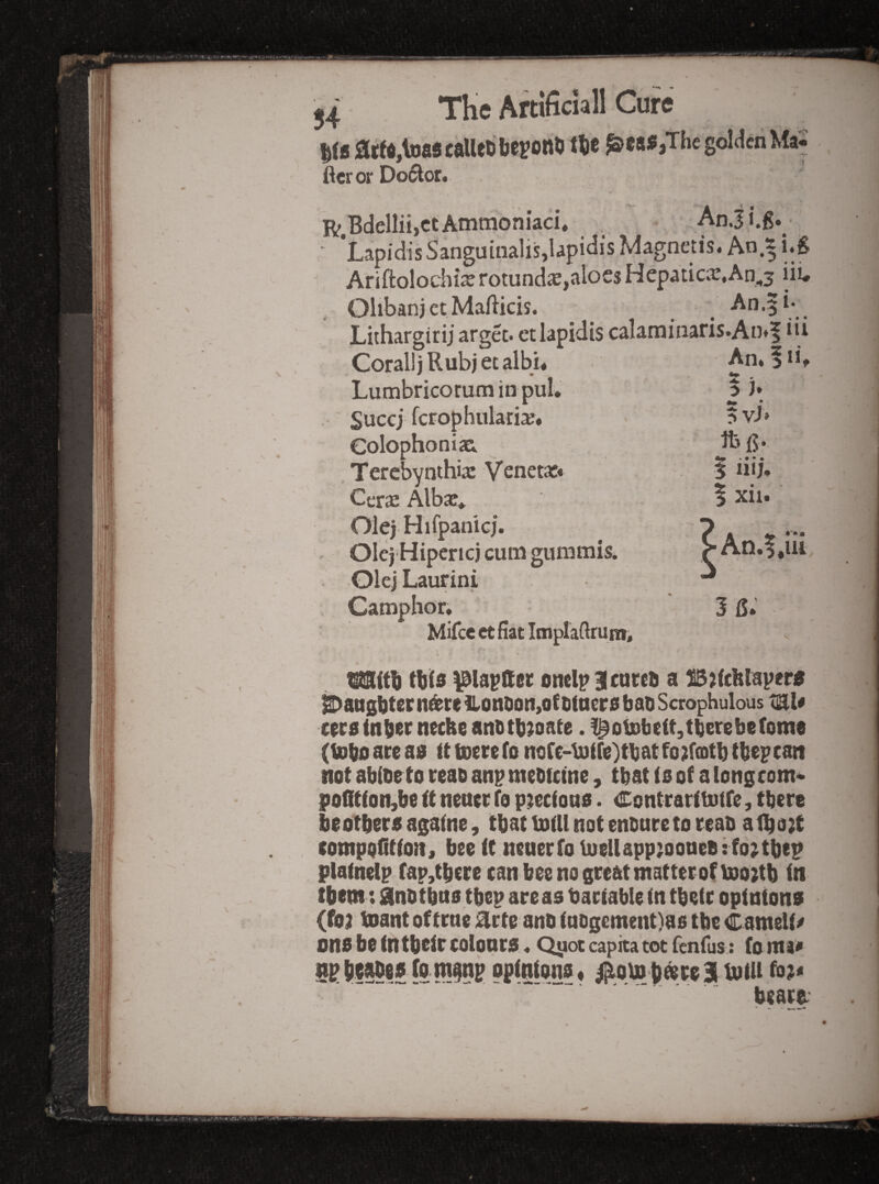 ftcr or Doi^or. Ammoniaci* Anji.g. Tlflpltii.Pt Ammoniaci*  Ariftolochi2jrotund<E,aloesHepauciE,An^3 iii* Terebynthix Venet*« I iiij. Cera: Albje, . I xii. Olej Hifpanici. IS Mifce et Hat ImpIaHruni, this )0lapaec onelp BIcareo a ^ansi)tern^retionDon,ofDforr0baiiScrophulous tEl« cecainber necke anotb^oate. !^oisbeit,tbcrebe(om8 (U)boareas lttjDerefonofe-b)ire)tbatfo;f(Dtbtbepcaii not abibeto reao anpmebtctne, that (s ot a longcom* poQtton,be tt nener fo ptecfons. Contrartbotre, there biotbers agalne, tbat toUl not enbnreto reab albo2t compofittoH , bee it nener fo tuelIapp;ooneB : fo;tbep plainelp fap,tbere can bee no great matter of iso;tb in them t lanbtbno tbep areas bariable in tbetr opinions (foa tnant of trne ;^rte anb iabgement)as tbe Cameli/ ons be in tbeir colours«Qiioc capita tot fenius: fo mi* beart