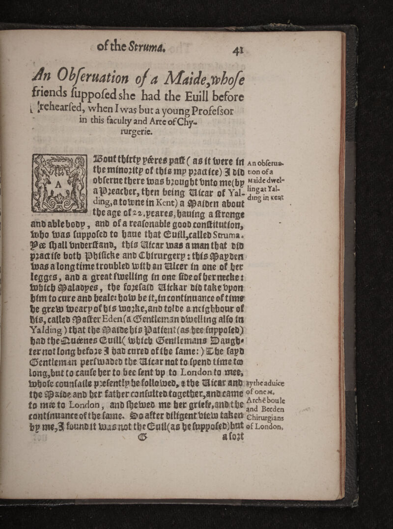 of the Struma* Jn Obferuation o/a Mntde;(phofe friends fuppofed she had the Euill before j. Jrchearfed, when I was but a young Profefsor in this faculty and Arte of Cby- rur^eric. l!Botitth(rfpp&reepa0( asftiuere fit Anobfems. the mfno^ftp cf this tnp pjact fee) 3 tfh tionofa obferne there tons bjeught bntc nic(bp al0jcacber, then being micar of Yal- ding,a toUsne in Kent) a ipaiDen abont ° the age cf22.pcareo,baafng attrenge anb ablebobp, ano of a reafonabie gooD conSitntfon) Inbo tnao fappofeb to bane that ($uitl,caUebStruma. ^ee (ballbnberSano, tbia tricar mas a man that oio pmttife botb ipbiiicbe anb Cbirurgerp: tbfs fi^apben' toas a longtime tronbleb mftb an totlcer in one of bee legges, ano a great fmeUfng in one 0oeofbernecbe ! tobicb ^alaopes» tbefo^efaio tSiebar biotabebpon bfm to cure anb beale: boUi be iMn continnance of time be grem mearpof bfe mo;tbe,anb tolbe a neighbour of bto, caUeb floater Edenfa (Gentleman omelling alfo fn Yalding) that tbc s^afbebib |3afient(a$ bee foppofeb) bab tbei^nsnes C^aillC mbicb Gentlemans ^augb*' fernotlongbefoseS baoenreboftbo fameOl^be fapb Gcntiemm perfmabeb tbe tiBlicar not to fpenb time toj long,bnttocaufebertobeefentt)p to London to mee, mbofc eonnfaile p.:»fent!pbefoUoU}eo,$tbe tSicaranb sytheaduke tbe S^afoeanb ber fatbcrconfoltcb togetfer,anbcame to m® to London, anb Ibetueb. me ber griefe.anb tbe sSn contfnnanee of tbe fame, ^oafter bitigenttiein taben chtrurgians bp me,3 fo«nb it toas not tbeGuiI(as be fnppofeb)but of London, G afojt j i 1 J.