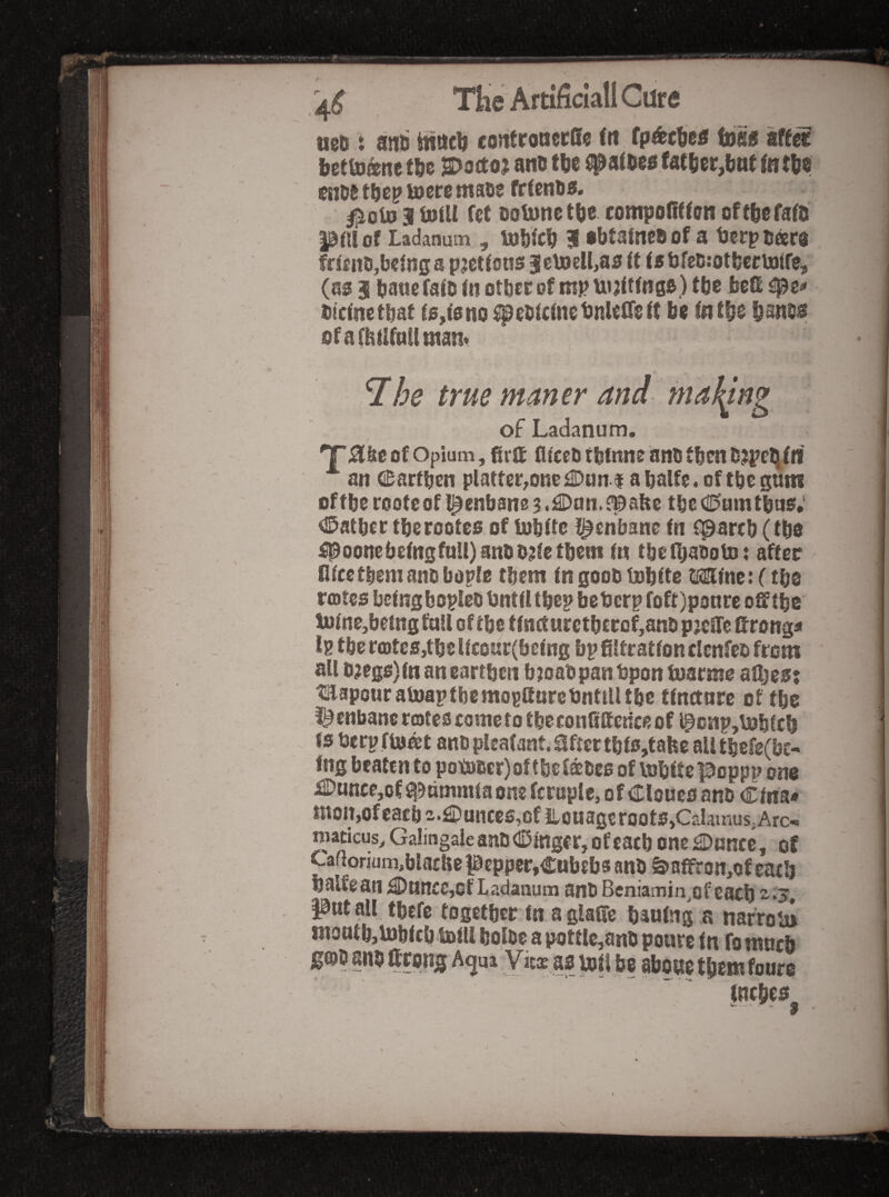 ueo : anti ^nc^ contronecSe (tt (p^tfjee tD80 bettD^ne t&e S>a(ta? ano tlie fattier,bnt fnttie cnw lucre rttsDs frtrni>a» ^olD 3 U3iU fet Dotunet^e rompoRttan oft^efafo pm of Ladanum , lufifc^ j abtaineDof a terpttara ffteno,being a pjettons 3e\»ell,as it ii bfe6;otbcctotfCi (as 3 baue faiD in other of mp U» jitings) the bed blcinetbat is,is no ^ebicinetmlefieit be in tbs b^ntis ofarhiifnUman* 7he true mm er am of Ladanum. 'T^ke of Opium, Rrtt Riccti tbfnne anb then D?pelii« ■*■ an CiDarfben platter,onc£Dani abalfe.oftbcgnm oftbe rooteofl^enbane^.^Dan.^^abe tbeCD'amtbns; <15atber tberootes of lubitc l^cnbane in f^arcb (tbs #oonebeingfull)anob;iietbein in tbefbaboto: after Hire them miD bopte them in goob tubite tftiine: (tbs rojtcs bcingboplco Until tbcp beUerp foft)ponre odtbe luine,bemgftiU oftbe tinaurctberQf,anbp;cire Rrong« Ig tber(otcs,tbelfcoar(being bp filtration cicnfeo from all D3egs)inancarrbcii b^oab pan Upon tuarme afijes: tmapouratoaptbemogtturcUnttlltbc tinctnre of tbs i^enbane rotes come to tbeconfiftedee of ^ciip,U3bicb is Uerp float anDplcafant.aftertbiSjtabe aUtbefg(bt- fng beaten to potoiscr) oftbe fanes of vobitepoppp one i2Dunce,of Sl^ammia one fcruple, o f Clones ano Cina* KtoiijOfcaeb 2.€>uiiccs,of iiouage roots,Calamus,Arc-, macicus, Galingaleant)(lDmgfr,ofcacb oneOnncc, of Cafiormm^blacHe pepper,Cubebs anb a>affron,of eatb balfean C)nncc,of Ladanum anb Beniamin^ef each •3, Pntall tbefe togetber tn aglalTc bauing a nafroui niootb,U)btcb.toill bolbe a pottle,anb poure in fo mnrh i