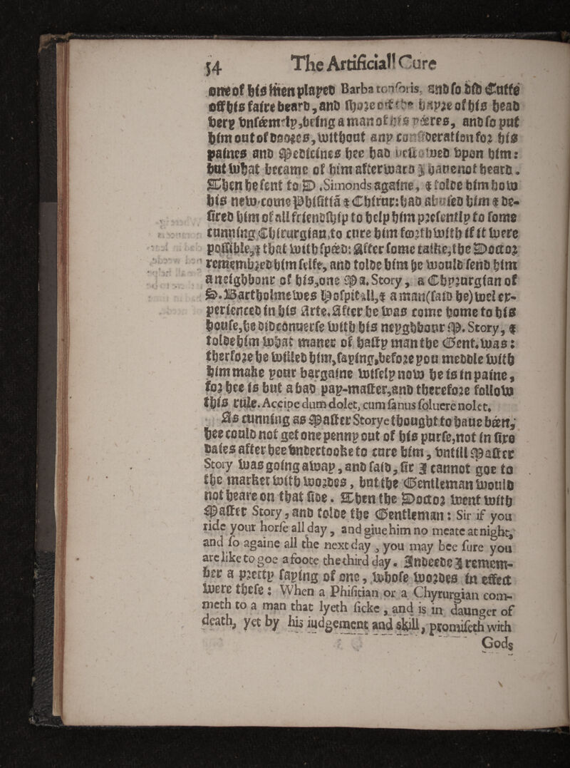 OMbfHdttienpIitrctl Barba tonforis, ajiD fo ijftj ^atfe offtfsfa(»bearti,anD bead ber® tnfani'IpjbpJug a wan otntn p^rps, ano fo pii( iiCmont0(Daotte0,luttbQQt anpcaii^oeratfsnfo;^ hie |ialnc0 and ^edfcinca iite bad uettatned dpan btm: Imt liib.a.t became o£ btm aftcrmacd j banenof beard. E^bcn befent t8<E> .Simonds agafne, $ ^de btrnbom b<0 ncto'Comepbi^itfaiCbtrtinbaD abm'ed blm $ de- lired bim of all frlendlblp to b dp blw pscfenUp to Tome - cannlng^Cblrurglaa.to cnreblmf(D.jtbU)UblfftU)prc poifible^f tliat iottb fpsd*. Sftcr (ome caibe,tbe E>oa:o$ ' resembled blmfdfr, and tolde blm be tuanld fend btm atielgbbonc of blSjOne '^a,Story, aCbpmrgfanot ^.Bartbolmemes l^ofptCdl,i a man(faib be) toci ex¬ perienced In bta i^rte.^fcerbe Wao come dome to bU boufCjbe Dipconsieefe imtlj bis nepgbbonr Story, i toldebfm ipb.at mancr of battpmantbe <a5ent«uias; ifbcrfoje be toliled blm,faslng|befo je po u meddle lull b blmmabc pone bacgainc totfelpnoU) befslnpalnc, fo3 bee Is but a bad pap-matter,8nd tbeeefoje follobo tblS CU^. Accipe dum dolet, cum lanus folucre nolet» ,^P cunning as spatter Storyetbongbttobauebaifj bee could not get one pennp oat of bis pnrfe,not In fire dales after bee bndectoofee to cure blm, tnttllfBattcc Story teas going amap, and raid, fir 3 cannot goe to fbe inarfeer mitb loojdes, bntibe <!^entleman bJoiiib not beare on that fioe. S/ben tbe K^octo^ Incnt toltb fatter Story, and tolde tbe (il^entUman t Sir if you tide your horle all day, and glue him no meatc at nigbt,^ and fo againe all the next day , you may bee fare you arc like to goe afooce thethird day. 3!ndeede 3 remem¬ ber a pjcEtp raping of one, .isibofe boojdes in effect Jbere tbefc j When a Phifician or a Chyturgian com- mcch to a mp that lyeth ficke, and is in dauoeer of death, yet by his iudgetnent and sk^, pronifethwith