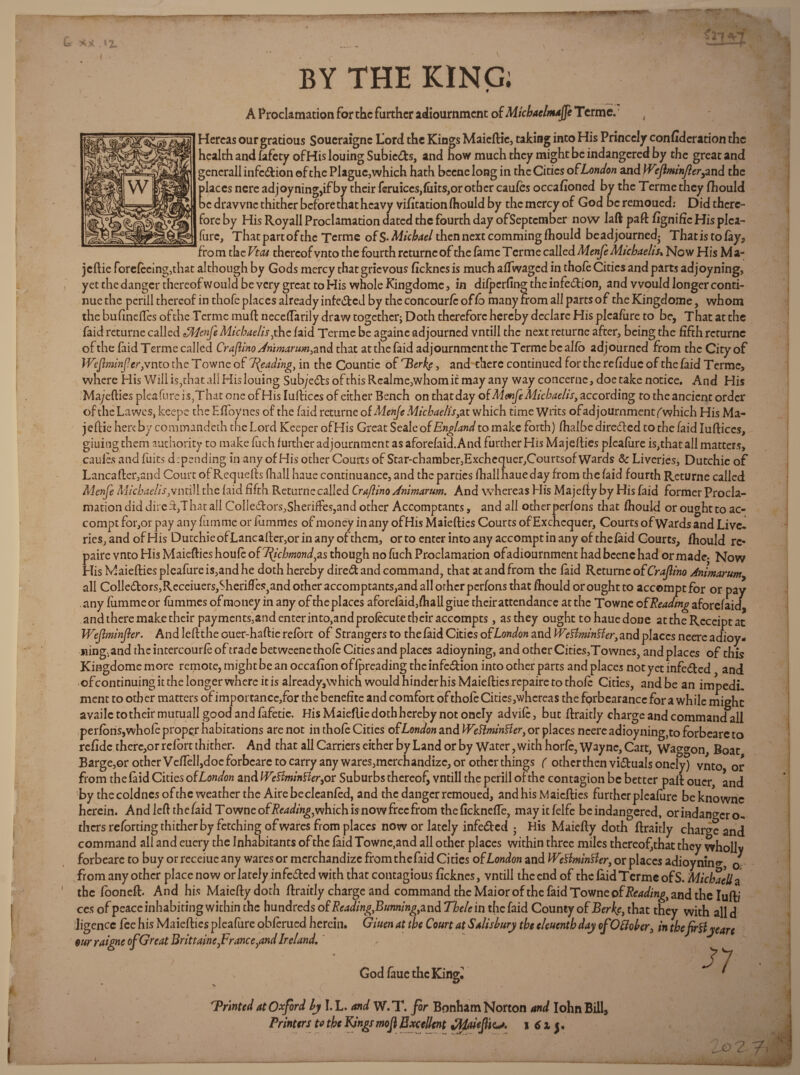 w kj 1. BY THE KING; ! A Proclamation for the further adiournment of Micbaelmajje Terme. 4 Hercas our gracious Soueraigne Lord the Kings Maieftic, taking into His Princely confideration the health and fafety ofHis louing Subiccfts, and how much they might be indangered by the great and generall infection of the Plague,which hath bccne long in the Cities o fLondon and Wejlmnjl errand the places nere ad joyning,if by their feruiccs,(uits,or other caufes occasioned by the Terme they Should be dravvnc thither before that heavy vifitationlhould by thcmercyof God beremoued: Did there¬ fore by His Roy all Proclamation da ted the fourth day ofSeptember now laft paft fignific His plea- (tire. That part of the Terme of S-Micbael then next commingfhould beadjourned- Thatis tofay* fro m the Vtcu thereof vnto the fourth rcturnc of the fame T erme called Menfe Micbaelis. Now His M a- jeftie foreleeing,that although by Gods mercy that grievous Sickncsis muchalfwagcd in thofe Cities and parts adjoyning, yet the danger thereof w ould be very great to His whole Kingdomc , in dilperfing the infection, and would longer conti¬ nue the perill thereof in thofe places already infe&ed by the concour/c of So many from all parts of the Kingdo me, whom the bufineftes ofthe Terme muft neceftarily draw together; Doth therefore hereby declare His plcafure to be, That at the faid returne called tSWenfe Micbaelis,thc Said Terme be againe adjourned vntill the nextreturne after, being the fifth rcturnc of the faid Terme called Craflino dnimarum> and that at the faid adjournment the Terme be alfb adjourned from the City of WeJlminJ?cr,vntothcTownc'of7fyadingyin the Countie of T3 erfe, and there continued for the re fidue of the laid Terme, where His Will is,that all His louing Sub/e£tsofthisRcalme,whomitmayany way concerne, doe take notice. And His Ma/efties plcafure is,That one ofHis lulliccs of either Bench on that day of Menfe Micbaelis, according to the ancient order of the Lawcs, keepe the Eflbynes of the faid returne of Menfe Micbaelis yat which time Writs of adjournment (which His Ma- jeftie here by commandeth the Lord Keeper ofHis Great Seale of England to make forth) lhalbe directed to the faid Iuftices, giuing them authority to make Such further adjournment as aforefaid.And further His Majellies plealure is,that all matters, caules and fuits depending in any of His other Courts of Star-chamber,Exchequer,Courtsof Wards 8c Liveries, Dutchie of Lancafter,and Court of Requells (hall haue continuance, and the parties Ihall haue day from the faid fourth Returne called Menfe Micbaelistill the laid fifth Returne called Crafiino Jnimarum. And whereas His Ma jelly by His faid former Procla¬ mation did dire ft,T hat all Colle£lors,SherifFes,and other Accomptants, and all otherperfons that ffiould or ought to ac- compt for,or pay any fumme or fumrnes of money in any ofHis Maiefties Courts of Exchequer, Courts of Wards and Live-! ries;and ofHis Dutchie ofLancaller,or in any of them, or to enter into any accompt in any of the laid Courts, Should re* paire vnto His Maiefties houle o{7fychmondyas though no liich Proclamation ofadiournment had bcenc had or madc- Now His Maiefties plcafure is,and he doth hereby direct and command, that at and from the laid Returne of Crajlino Animarumy all ColledlorSjReceiuers^herifl'eSjandotheraccomptants^ndallorhcrpcrfons that Should or ought to accomptfor or pay .any liimmeor lummes of money in any of the places aforelaid,Shall giue their attendance at the Towne of Reading aforefaid, and there make their payments^ndenterintOjandprolecutetbciraccompts, as they ought to haue done at the Receipt at Wejtminjler. And left the ouer-haftic refort of Strangers to the faid Cities ofL Won and Wcflmirisler, and places neercadioy- iiing^and theintercourfeof trade betweene thofe Cities and places adioyning, and other Cities,Townes, and places of this Kingdomc more remote, might be an occafionoffpreading thcinfe&ion into ocher parts and places notyetinfe&ed and ofcontinuing it the longer where it is already,which would hinder his Maiefties repaire to thole Cities, and be an impedL ment to other matters of importancc/or the benefite and comfort of thole Cities,whereas the forbearance for a while might availe to their mutuall good and lafetic. His Maiellie doth hereby not onely advife, but llraitly charge and command all perfons,wholeproperhabications are not in thole Cities of London and WeftminHer, or places ncereadioyning,to forbeare to refidethcre,or ref ore thither. And chat all Carriers either by Land or by Water, with horfc, Wayne, Cart, Waggon, Boat Barge,or other Velfell,doe forbeare to carry any wares,merchandize, or other things ( other then viduals onely) vnto, or from the laid Cities of London and IVeSlminBer, or Suburbs thereof, vntill the perill of the contagion be better paft ouer, and by the eoldnes of the weather the Aire becleanled, and the danger remouea, and his Maiefties further plealure beknowrie herein. Andieft thefaidTowneof/?e4d;^,whichisnowfrecfrom the ficknefie, mayitfelfe be indangered, orindangcro- thersrefortingthitherbyfetchingofwaresfrom placcs now or lately infedted 5 His Maiefty doth llraitly charge and command all and euery the Inhabitants of the laid Towne,and all other places within three miles thereof,that they wholly forbeare to buy or rcceiuc any wares or merchandize from thefaid Cities of London and IVeSimintfer, or places adioynine*, o from any other place now or lately infedted with that contagious ficknes, vntill the end of the laid Terme of S. Michaella the fooneft. And his Maiefty doth llraitly charge and command the Maior of the faid Towne of Reading, and the Iufti ccs of peace inhabiting within the hundreds of ReadingyBunningy and Tbele in the faid County of Berkf, that they with all d ligence fee his Maiefties pleafure oblerued herein. Giuen at the Court at Salisbury the eleuenthday ofOffober, in thefirtfyeare our raigne of Great BrittaineyFranceyand Ireland.' . \ ^ ‘ > * ^ S 7 . GodlauethcKing^ * 'Printed at Oxford hy I.L. and W.T. for Bonham Norton and Iohn Bill, Printtrs to tbc Kingsmof Excellent yHaieJUe^t. i 61 j.