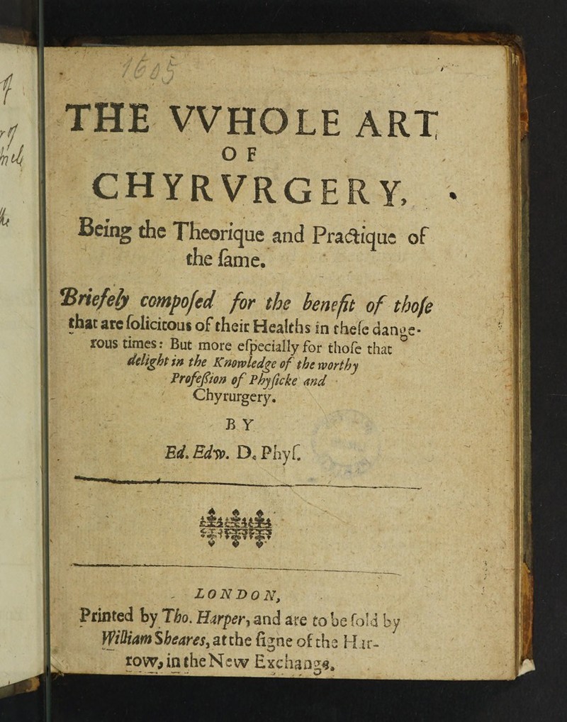 THE WHOLE ART O F CHYRVRGERY, Being the Theorique and Pratique of the lame. ■ *Briefely composed for the benefit of tbofe that arefolicicous of their Healths in thefedanoe- rous times; But more elpecially for thole that delight in the Knowledge of the worthy Profefiton of Phyficke and Chyrurgery. B Y Ed. Edw. D< PhyC LON DO N, Printed by Tbo. Harper, and are to be fold by William Sbeares, at the figne of the Hit-