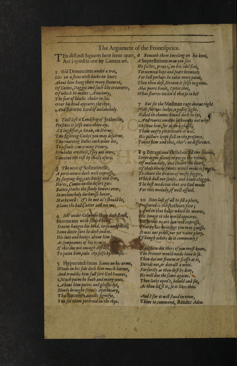 ««i# The Argument of the Frontilpeice. TEn didind Squares here feene apart, 6 Beneath them kneeling on hu knet^ Are }c)yn»d in qne by Gutters arc. Superftitious man you fee: Be fafies^ frayes^’en his idolfixt^ Tormented hofe andfear e hetwixti For hell perhaps he takes morepaine^ _ Then thou dcjl^Beauen it felfe togaine* Alas poore Soule^ Ipitie thee^ what ftarres inclined thee Jo to he? 1 old Democritus under a tree^ Sits on a font mthbooke on knee; About him hang there many features^ Of CatteSyDogges and fach like creatures^ of which he makes Kjinatomyy The feat ofbUcke choler to fee. Over his head appeares the skye^ ^nd Saturne Lord ofmelancholy, \ 2 ToilfleftaLandfkipof^cdlQuRCy \ Prefents it felfe unto thine eye, A^ingfiferyO Swany an Berne,- Two fighting Cockesyou may defeirne, T00 roareing Bulles each other htCy Topjfault concerning Venery, Symholes arerthefe,lfay noernorCy ’ CoJneeiue therefi by that*s afore, 4 next ^j/SoIitarineffej A portraiture doth well expreffcyy By Jleeping dogyCauBucke and Doe^ Bares, fonies in the dcfartgoei BatteSyOwles the fsady bowers over. In melancholy darkneffe hover, Marke well: Jft be not as*t Jhouldhty Blame the bad Cutter and not me. 7 But fee the Madman rage downe right. jvtthfufieips lookpAgafilf fight, •. Nakedinchaines bound doth he lye, .4 ^ \fjindroares amatne he'knowts not whff Obferue him,for as in a glajfe^, Tbine angry portraiture it was\ His piBure ke^epe fill in thy prefence, Twixt him and thee, ther*s no difference, ' S 9 Borage andVltWchotfiUtwofeeanes, Soveraigneplants to purge ihe veines. Of melancholy, and theare the heart, of thofe blacke fumes which make it fmart,. j To cleare the Braine of rntfiy fogges, ^ Which dull our fenfes, and Soule clogges. The befi medicine that ere God made For this maladyyif well affaid. * - i WVtl 4 Ith* under Coin) cgjcdoikBaf^, ^ Inamorato with Downe hanges hk head, terffan^Mit!j Some dittie Jure he doth indite, -*>. Bis lute and hooves 'about himf^ As fymptomes of his vanity If this doe not enough dtfiSj^ T0 paint him,take thyfelfe byf^^Jei^ 5 Hypocondriacus leanes onhis armty Winde in his fide doth him much harme. And troubles him full fore God knoweSy tAtuchpaine he hath and many woes, K^bottt him pottes andglaffes lyty mewly brought from*j Apothtcarfy ThtsS2X\sme*iaspeBs ftg»ifyey Tou fee them portraid in the skye. I o ■ Now laft.pfall to fill a placCy ffented is thbAuthoxs face; fnd in that h^t which he weareSy Us Image to the world appeares, no art oatn well expreffcy Whatffiy^is\ritipgs you may gueffe. It was not prtdefnor yet vaineglory, '^hough otheks do it commonly) him doe this: if you mufl kpow, The Printer would needs haue it fo. Then doe notjrowne or fcoffe at ity Deride notyOr detraB a whtt, Forfurely as thou dofi hj himy Be will doe the fame againe!^ Then looky upon t, behold and fee. As thou lij(fi ity fo tt likes thee. And I for it will flandin vieWy Thine to commandy Reader Adew, N, ■Jf.