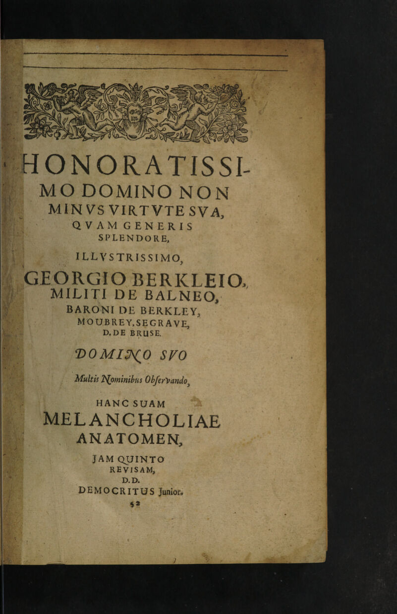 ‘ HONORATISSI- MO DOMINO NON MIN vs VIR.TVTE SVA, QVAMGENERIS SPLENDORE, illvstrissimo, GEORGIO BERKLEIO, MILITI DE BALNEO, BARONI DE BERKLEY, MOUBREY.SE GRAVE, D.DE BRUSE. T>0MI3^0 SVO i Mukis T>lommbusOhferyando HANGSUAM MELANCHOLIAE ANATOMEN, ' JAMQUINTO REVISAM, D. D. DEMOCRITUS Junior, s* f