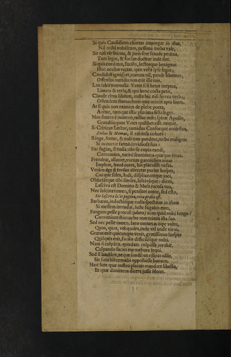 Si quis Caufidicus chartas inipingat in Nil mihivobifcunij peffittia turbaval^-. Sit nifi vi^-bontis, & juris fine fraude peritus, Turn Icgat, & forfaadodior indc fiec. Siquiscordatusjfacilisjledlorquc benignus . Hue oculos vemt/quse v'dit ipfe legat 5 Candidu^^ignofeetjmetuas nil; pande libcnter^ Offenfus mendis non crit illetiiis, ■ Laudabitnonnuila.Venitfi Rhetor ineptus, Limata & terfa,& qui bene co<aa petit, . Claude citus librum, nulla hie nifi ferrea verba^ .. Offcndent^ftomachumquge minus aptafimm. At fi quis non eximius de plebc poeta, , Anhuc, namque iftie pluri^a fii^a Icgcc. Nos fumiis e numero^nullus mihi fpirat Apollo, Grandiloqiius Vates quilibetefle nequir. Si Criticus-Lccaor, tumidus Cenforque molcftus, , Zotlii6 & Momm^ 41 rabiofa cohors: Ringe, freme, & noli turn panderejturba malignis ^ Si occiirratfannisinvidiofaruis: ' Fac fugiasj fillulla.tibi fit copiacundi, ^ ContemneSjtacke reommataqu^que faes, Frcndeat, allatrer,vacuas gannitibus auras Impleat, baud cures, his placuifle nefas, Verumdge fi forlati divertat purior hofpes, Cui ^ue fales, ludi, difpliceantque Joci, Objiciatque tibi fotdes, lafcivaque r dices, . Lafeiva efi: Domino & Mufa jo^ofa tuo, Ncc /afciva tamen, fi penficet omhc, fed efio, Sit lafeiva lic'etpagina^vita^roba efi, Barbarus,indodurque rudisfpeaator in'iftara Simefiemintrudatjfuftefugabisc^m, Fungum pcile procul (jubeoj nam quid mihi fungo ConveniuntRomacho nomminus ifta fuo. Sed nec pelle tamen; Iseto omnesaccipe vuitu, Quos, qiias, vclqualcSjinde’vel unde vires* GratuserirquicunquevenitygrafiffimusI^^^ . -> QuifqmseriVacilisdifficililquemihi. Nam fi culparit, qu^dam. culpaifc juvabit, Cul pando faciet me meliora fequi^ Sed fi laudaritjOcque Jaudibu:s,e^^ar-ullis, 1 : - Si^ isbifee ma|is oppofuifeJbpnum* ^ f J H^c funt qu^ noftro placuiMnandarc iibcHQ,' Et qu« dimittens diccrc,juflit Herus- ,