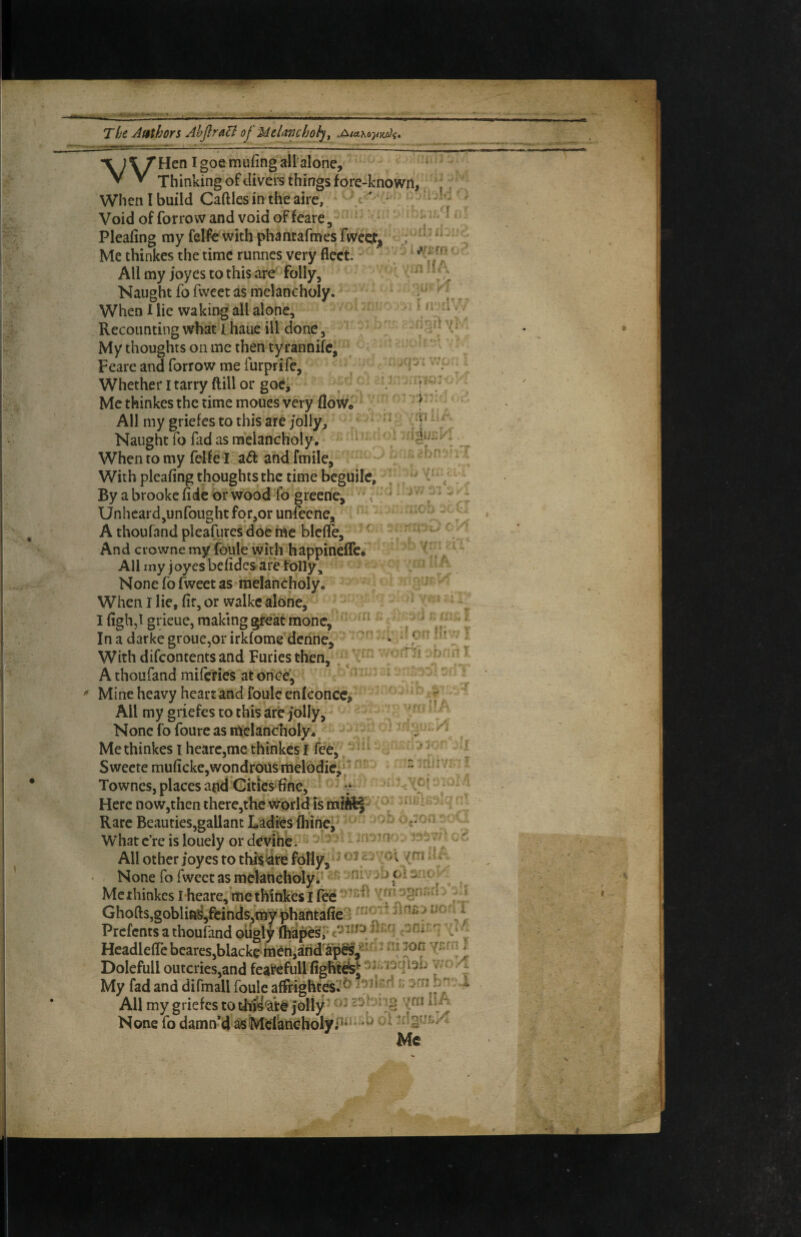 The Aftlhors AhftraB of Melancholy ^ \'Vi f. ' i; <^r£m '(in HA r # r ‘ fr‘-n; -,!* ViA -tin :‘i ■igijEP ’Hen Igoemufingallalone, • • Thinking of clivers things fore-known,. ‘,. Whenlbuild Caftlesintheairc, ■ * -wki Void of forrow and void of feare, • Pleafing my felfc with phantafmes fwcet^ Me thinkes the time runnes very fleet. All my joyes to this are folly. Naught fo fweet as melancholy. When X lie waking all alone. Recounting what J haue ill done. My thoughts on me then tyrannife, Feare and forrow me furprife. Whether i tarry ftill or goCj Me thinkes the rime moucs very flow. ^ All my griefes to this are jolly. Naught fo fad as melancholy. When to my felfe I and fmile. With pleafing thoughts the time beguile. By a brooke fide br wood fo greene, ^ Unheard,unfoiight for,or unfeene, A thoufand pleafures doe ine blcfle, ' And ciowne my foule with happineflc* All rny joyesbefidesare folly. None fo fweet as melancholy. When I lie, fir, or walkc alone, I figh,l grieue, making great monc. In a darke grouCjOr irklome denne. With difeontents and Furies then, / A thoufand miferies at^ohee, ^ Mine heavy heart and foule enlconcc^ All my griefes to this are jolly, - None fo foure as melancholy., Me thinkes i hearc,me thinkes I fee, *' Sweete muficke,wondrous melodic, f ' Townes, places atidGitics'fine, Here now,then there,thc world is mitt| Rare Beauties,gallant Ladies fliihei^ Whatc’re is lonely or deyihe. ^ ^ ‘ All other joyes to thii^re folly, ^ ^ y o t /ni ^^ None fo fweet as mekhchbly^*** , Methinkes i heare, me thinkes I fe^ 'ym a^rir.r* i Ghofts,goblifi^,feinds,my phantafiel ^ i Prefents a thoufand oiigly ^ HcadleffcbeareSjblackcmenjand'ap^,^’- * Dolefull outcries,and feal^full fighte^sj v ^ . i My fad and difmall foule affrightesl-^ ioil-rl ; srn All my griefes toth’iy^<iW jolly’^ Me tii ' / f ( -f ‘ ■rv-y-i/i ,--.j - /; ''T .j : ■ V* V • w w J J None fo damn’d ^SsMdkncholyf^^'* *^