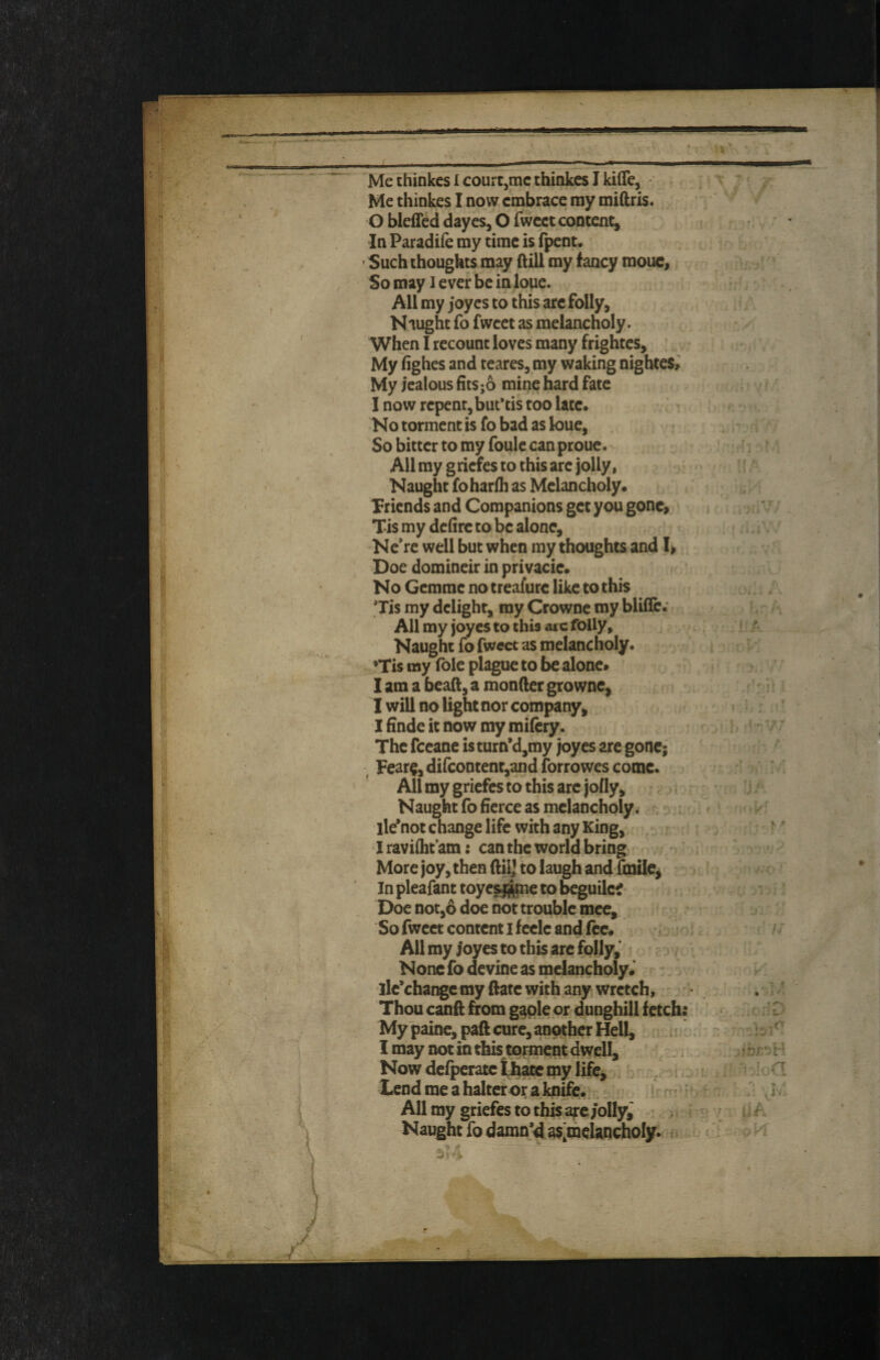 Me thinkes l court,me thinkes I kiffe, • Me thinkes I now embrace my miftris. O bleffed dayes, O fweet content. In Paradife my time is fpent. Such thoughts may ftill my fancy mouc, So may l ever be in loue. All my joyes to this arc folly, Nought fo fwcet as melancholy, ^hen I recount loves many frightes. My fighes and teares, my waking nightes,^ My jealous fits;6 mine hard fate I now repent, but*tis too late. No torment is fo bad as loue, So bitter to my foulc canprouc. All my griefes to this arc jolly, Naught foharfli as Melancholy. Triends and Companions get you gone, Tis my defire to be alone, Nc’re well but when my thoughts and Doe domineir in privacie. No Gcmmc no treafure like to this Tis my delight, my Crowne my blifle. All my joyes to this aic folly. Naught fo fweet as melancholy. ’Tis my foie plague to be alone. I am a beafl;, a monfier growne, I will no light nor company, 1 finde it now my mifery. The feeane isturn*d,my joyes are gone; ^ Fear§, dircontent,and forrowes come. ’ All my griefes to this arc jolly. Naught fo fierce as melancholy. lle*not change life with any King, Iravifht’am: can the world bring More joy, then ftilj to laugh and fmiie^ In pleafant toye^pie to beguilef Doe not,6 doe not trouble mce. So fwcet content I f celc and fee. All my joyes to this are folly,' • None fo devine as melancholy. ]le*change my ftatc with any wretch, Thou canft from g^ple or dunghill fetch My 'painc, paft cure, another Hell, 1 may not in this torment dwell. Now defperatc Uiatc my lifCj Xend me a halter or a knife.; b All my griefes to this arc jolly,' Naught fo damn’d as'melaQchoIy.