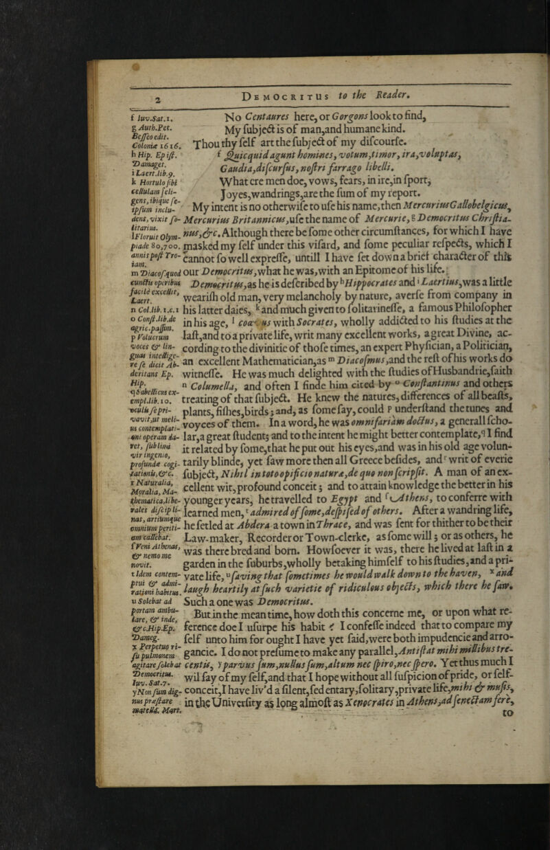 Q Democritus to the Reader• f luv.Sat.i, g Auth.Fet. Bejfeo edit, Colonue 1616, hmp. Epifi. Hamaget. iLaert.lib.^. k Hortulo fbi ’ eeUulamj’eli- gcns,ibique fe- ipfum inclu Ho Centmres here, or look to find, My rubje<51 isof maOjand humane kind. Thouthyfelf artthefub;e<Stof my difcourfc. f ^jiicquidagunt homwesf'votum,timor,ira)'volu^tas, Caudta,difcurfus,mfiri farrago Ithclli, What ere men doc, vows, fears, in irejin fport^ Joyes,wandrings,are the fum of my i^eport. ... My intent is no otherwife to ufe his name,then MercurimGallobelgicui^ dens, vixit fo- Mercurius Britannicm^Mi^z the name of Mercurie^ § Democritus Chnfia^ U7wuit oiym- 'tittty&c. Although there be forae other circumftanees, for which I have piade 80,700. masked my felf under this vifard, and fome peculiar refpe(as, which I Cannot fo well exprellc, untill I have fet down a brief character of this m^iacofiuod our Dcmocritus he was, with an Epitome of his life.; €m^ operibus Democritus,^s he is defCribed by ^Hippocrates Laertius^wfis a little facUiexceUit, ^garilh old man, vcry melancholy by nature, averfe from company in n Col.lib.i.c.i his latter dales, ^ and much given to folitarinefie, a famous Philofopher Infiinm in his age, ^ cocc^fsmth Socrates, wholly addi^edto his ftudiesatthe f'roiucrum' laft,and to a private life, writ many excellent works, a great Divine, ac- •voces lin- coring to the divinitie of thofe times, an expert Phyfician, a Politician, fefi Tcu% an excellent Mathematician,as ^ Diacofmm,^vA the reft of his works do deritans Ep. witneflc. Hcwasmuch delighted with the ftudics of Husbandrie,faith ^fu „  ColumelUy and often I finde him cited by ° Confantinus and others ^mpi,iib7\o7 treating of thatfubjedl. He knew the natures, differences of allbcafts, yicuiufepri- plants, fifhcs,birds; ^nd, 35 fbme fay, could P underftand the tunes and voyCCS of them. In a word, he was omnifariam doHus, a generall feho- -mt operim da- lar,a great ftudentj and to the intent he might better contemplate,'! 1 find vet, fublim -j. related by fome,that he put out his cy es,and was in his old age volun- p^^ufircogi. t^ilyhlMc, yet few more then all Greece befides, and writ of cverie fatidnu,<src. fubjet^t. Nihil in totoopifcionaturayde quo nonfetipfit. A man of an cx- cclient wit,projfound conceit 5 and to attain knowledge the better in his younger years, he travelled to Egypt and ^i^thens, to conferre with vales di/cipit-i^^^^^^^^^^tadmiredoffomeydepfedof others. After a wandring life, ZnilmpmH- hcCctkdztAhderaztovininThracey and was fent for thither to be their am caUebat. Law- maker. Recorder or Town-clcrke, as fome will 5 or as others, he ZZmomT’ was there bred and born. Howfoever it was, there he lived at laftin a mvit. garden in the fuburbs,wholly betaking himfclf to hisftudies,and a pri* tidem contem- yg^cYiky^failing that pimetimcs hewouldvpalkdofvnto the haiieny '^dnA \^aUe^habum.^^tigh heartily atfuch varietie of ridiculous objeHs^ which there hefaw* usoiebatad Sucliaoncwas Democritus, 7are^7nde ' Butinthc meantime,how doththis conccme mc, or upon what re- esr cJiip.Ep! fercncc doc I ufurpe his habit e I confefle indeed thatto compare my •Dameg. fgif uuto him for ought I have yet feid,werc both impudcncie and arro- \ puimrxm' g^ncie. I dottotprcfumcto make any ip^x2i\\.t\^Antiflat mihi midibustre- agitate foiebat centis^ ypariius fumynuUus fumyaltum nec fpirOjnec jpero. Yet thus much I TuZsltT’ wil fey of my felf,andthat I hope without all fufpiciqn of pride, or felf- y Non fum dig- conccit,! have liv’d a filent,fed entary,folitary,private life^miht dr mufis^ nmpriftare thc Univcrfitv as loDg almoft as Xenocrates in Athens,at^fencHamfere^ matMMart, * - “ . _ . •