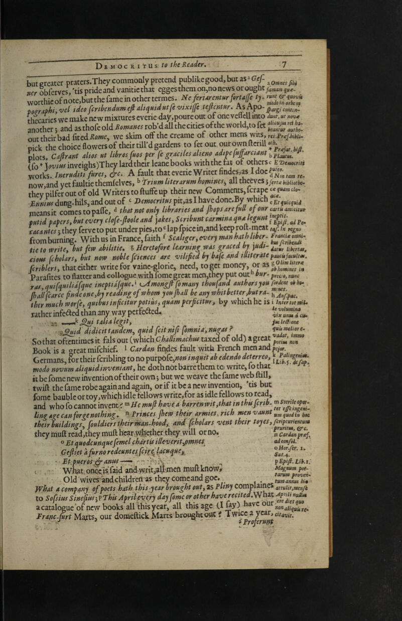 butereatcr praters.They commonly pretend pubIikegood,butas»(7e^ ser obfetves, 'tis pride and vanitie that egges them on,no news or ought . vvorthieofnote,butthefameinothertermes. pozraphi, vet idea fmbendam efi diqmdutfe vixiffe tejimur. As Apo- rhpr-aries we mAe new mixtures everie day.poureout of one veUcll into dm. ut anothr;ndasthofeoldie.-.«rrrob'daUthecM^^^ out their bad we skim off the creame ot other mens wits, res.Frdtpm^ pick thechoiceflowersof their till’d gardens to fetout ourownfterill f. plots. Caflrdnt dm ut librosfuos fer fe graciksdieno adipefuffarciMt kruutes. rfo’^lm^inveiffhs)They lard their Icane books withthefat of othcrsc tTimocmi yioxL.lnerudtu fares, &c. A fault that everie Writer findesyas now and vetfaultiethemfelves, ^Trium literarum homtnes,^ alltheevcS5yer^^i,j^/iofk- they’pilferoutofold Writers to ftuffe up their new Comments,fempe «?■«»» dung-hils, and out of Democritus pit,as I have done.By which ^ means it comes to paffe, ^ that not only libraries and /hops are full of our can uamicitw fund papers, but every clofe-ftoole and ]akes, Scribunt carmina quaUgunt ^ tacantes t they ferveto put under picsjto*^ lap fpiccin,and keep roft-rneat taf. in regm fromburning. With us in France, faith Z7cliblndr tte to mite, but few abilitie. § Heretofore learning was graced by ]udt- ubertas, cious fcholars, but now noble feiences are vilified by bafe and illiterate faucUfacuitat. fcrtblersy that cither write for vainc-glorie, need, to get money, or as Parafites to flatter and collogue with fome great men,they put out ” bur- preao, nme ras,qui[quiltdfque inepuafque,^ K^mongjl fomany thoufand authors you C^dm obhih^ (ha/lfcarce fnde one,by reading of whom youjhall be any whitbetterjautra- thermuch worfe, quibusinfietturpotius, quam perfiettur, by which he is i inter tot mH* rather infeeted than any way perfe<fted. s- I I talia legit, . jmleCfione Z^id didicittandem, quid feitnift fomnia, nugaa? ^uumeijore- ' So that oftentimes it fals out (which Challimachus tped of old) a great Book is a oreat mifehief. ^ Cardan hvifits fault with French mcnand|>eyor. Germans, for their fcribling to no ipuipok,non inquit ab edendo deterreo, modo novum aliquidinvemant, he doth not barre them to write, lo that it be fome new invention of their own •, but we weave the fame web ftill* - twift the dme robe again and again, or if it be a new invention, 'tis but fome bauble or toy, which idle fellows write,for as idle fellows to read, and who fo cannot invents Hemujl have a barren wit,that in thts fertb- ling A^e can forge nothing 9 ^ Frincesjhew their armies^ rich tnen vaunt their buildings, fouldiers their man-hood, and fcholars vent their iheymuft read,they rnuft hear,w:h:e.thcr they will orno, n Cardan fr (Spy o Bt quodcunquefeme I chartiis illeverit,omnes^ ad confoi. Ceftiet afurnoredeuntesfcir^lacuque, ' Btpueros ^anus. _ fEp'fi.uh.i. What; oncelsjaid and^TOt;^^^^^^ muft know^ Magnum pot- Old wives and children as they come and goc. , t^ammh7 what A company of poets hath this year brought out, as Bltny complames attulitiTnenfc to Sofsius Sinepus-,? This April ewy day fame or other have recited,\^hzt a catalogue of new books all this year, all this age (I nonaUquUrc- Franc furt Marts, our domeftick Marts brought out i Twice a year, ^ -v-*