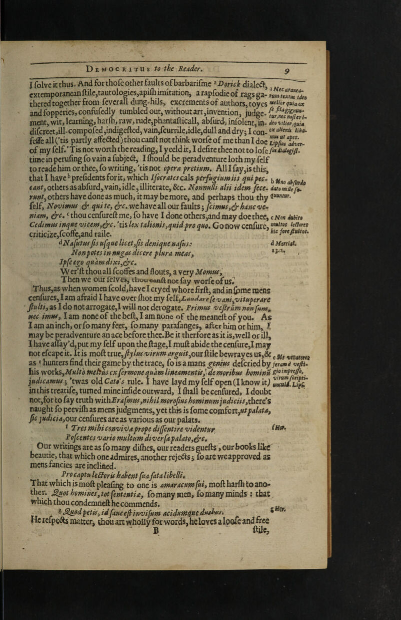 9 I folvc it thus. And for thofe other faults of barbarifmc »Dorick diale<5^, ^ ' cxtcmporancanftilc,tautologies,apiOiimitation, arapfodieof ragsga-lumuZTide, theredtogether from fcvcrall dung-hils, cxcrementsof authors^toyes ^^^liorquiaex and fopperies, confufcdly tumbled out, without art,invention, judge- ment, wit, learning, harlh, raw, rude,pbmtafticall, abfurdj infolent, in- deov^quiA difcreet,ill-compofcd ,indigeftcd, vain,fcurrile,idle,dull and dry j I con- feffeallCtis partly affected) thou canft not think worfc of methanidoe of my felf.' Tis not worth the reading, I y eeld it, I defirc thee not to lofc> didigifi, “ time in perufing fo vain a fubje(a, I Ihouid be peradventure loth my felf to readc him or thee, fo writing, 'tis not oprx. fretium. All I fay,is this, that I have ^prefidents fork, which Ifocratesczls ferfu^mniis quifec. bUnoahr i others as abfurd, vain, idle, illiterate, &c. NonmUi alii idem fece- datomiuIjL'^ rmt^ others have done as much, it may be more, and perhaps thou thy felf, Novimus qui te, ^c. wc have all our faults 5 fcimHs,(jr hanc o/e- niam, &c. ^ thou cenfureft me, fo have I done otherSjand may doc thee, c Mon duhita Cedimus inqtte 'uicemj^c, 'tis lex talicms,quidpro quo. Go now ccnfure^ /effow criticize,fcoffc,and raile. ’bicfcrtfiuim. ^ Nafutusfis ufque licet^fis denique nafus: ^ Mmiat, Nonpot es in nugas die ere plura mcas, * ‘ Jpfeego quarndixi^dre, \V erift thou all fcoflFcs and flouts, a very Uomus^ ^ Then we our lelv e>, thou-canft not fay worfe of us» Thus,as when women fcold,have I cry ed whore firft, and in (pme mens cenfures, I am afraid 1 have over (hot my fe *1; ani^ituperars fiultiy as I do not arrogate,! will not derogate. Primus 'vejtrum non fum^ nec imus^ I am none of the beft, I am none of the mcaneit of you. As I am an inch, or fo many feet, fo many parafanges, after him or him, f may be peradventure an ace before thce.Be it therfore as it is, well or ill, I have aflay’djput my felf upon the ftage,I muft abide the cenfure,! may not cfcapc it. It is moft truc,/jfvirum arguitycm ftik bewray es us,& ^ as ^ hunters find their ^ame by the trace, fo is a mans genius delcried by ferata i wfiu his wovluSyMulto fnetiuscxfermonequamlineamentis^.demoribus hominu judicamusi 'twas oldC^r^V rule. I have layd my felf open (I know it J umiiWt in this treatife, turned mineinfidc outward, Ifliall becenfured, Idoubt notjfor to fay truth vtithBrafmus^nihil morofius hominum]udiciispi\\ti€s naught fb peevifh as mens judgments, yet this is fomc cowfattyUtpalata, fic ]udicia,oxxi cenfures arc as various as our palats. * TresmihiconvinJapropediffentirevidentur, , ^ Pofeentes vario multum diverfapalatOjdrt* Our writings arc as fo many diihes, our readers guefts I our books like • beautie, that which one admires, another reje^Is 5 fo are wc approved as mens fancies are inclined. Procaptu leSloris hahent fuafata lihelU. That which is moft picafing to one is 4 moft harfh to ano¬ ther. ^othomines,totfententia, fomanymen, fomanyminds : that which thou condemneft he commends. „ ^^<^dfetfs,idfaneefiinvifum acidumqueduohns, S He refpe^s matter, thou art wholly for words, he loves a loofe and free B ^ ftUe,