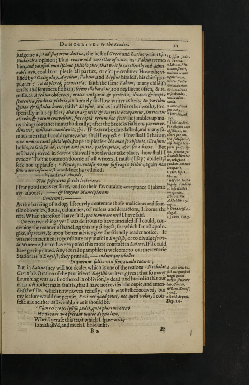 II judgement, ^ fiuforem do^uiy the beft of Greek and Latme writcrs,in ^ opinion 5 That renowned correBor of vice, termes de Seneca. Hm^andfainfrU omn ifeious fhilofof her,that wnt fo excellently and admt- rMy well^coxAAmt plcafc all parties, orcfcapecenfure: Howishevi'S/Slerm lified by ^ Caligula,^gellius ,Fabit^,^v\6, Li-pjius himfelf, his chiefpro- cognimnem, pugner^f Jn eoplera^ permtiofa, faith the fame manychildi(h/f^^ trads and fentences he h^th, fermo illaboratus^too negligent often, & re- &€. muitain miire,as obferves, oratio vulgaris ^ pretr it a, ^tcaces ^ inept. [ententta.^eruditio plebeia,zn horn ely (hallow writer as he is, In part/bus randa. Ipinas ^fafiidia habet^ faith Lipftus, and as in all his other works> fo e- ^ suet.jrena fpecially in his epiftles, alia in argutiis dr ineptiis occupantur,intricatus n^intrl7uc.ai alicubiydrp^t-umcompofitusyfinecopid rerum hoc fecit,ht)umh{tsu^m2.- sen. ny things together iramethodically, after the Stoicks fafliion> parum or- IrJxtu'^iPtam dtnavit, muita accumulavit, If Seneca b e thus laflied,and many fa- ah/oium, m mous men that I could namej what (h all I expe(5I < How (hall I that am vix umbra tanti philofophi^o^t to pleafe i No man fo abjblute,7Erafmus if„gatm- holds, to fat is fie all,except antiyuitie, prefeription^ harre. But ports pr^/trtj}- as I have proved in Seneca, this will not alwaies take place, how (hall I evade ^ *Tis the common doomc of all writers, I muft (I fay ) abide it,I te , reltgione feek not applaufc 5 ^ Nonegoventofe venor fuffragiaplebisnonv^^^usanmo^ fum adeoinforr»Ui\ \xronlrl not bc^vilifiedzH^r^Ep.i. *-^laudatus abunde, ub.ifi. ^ Non fadiditus fi tibi lector ero, ^%^<iue turps I fear good mens cenfureSj and to their favourable acieptance I fubrait my labourSj —‘ & linguttf Munciporum vitupnari. Contemno,' Pbavorinua As the barking of a dog, I fecurely contemne thofe malicious and feur- cap.z. rile obloquies, flouts, calumnies, of railers and detractors, ifeorne reft. What therefore I have faid, pro tenmtate mea I have faid. \ sat. j. One or two things yet I was defirous to have amended if I could, con- cerning the manner of handling this my fubj eCt, for which I muft apolo- ^\zt.,deprecari,%e upon better advice give the friendly reader notice. It was not mine intent to proftitute my mufe in Bnglijb, or to divulgey^cre- ia MinervA^\JLt to have expofed this more contract in Latine,l£ I could have got it printed. Any feurrile pamphlet is welcome to our mcrcenarie Stationers in they print all,—cuduntque libe/los • In quorum foliis vixfimianudacacaret^ But in Latine they will not dealej which is one of the reafons ^Nicholas a Aut artut^ Car in his Oration of the paucitie of Englijb writers,givcs 5 that (b many flourifliing wits are fmothered in oblivion,ly dead and buried in this our Uteris ftudents nation. Another main fault is,that I have not revifed the copie,and amen- hob, cantab. dedtheftile, which now flowes remifly, as it was firft conceived, my leafure would not permit, F eci nec quodpotui, nec qmd voluip I con- c ovU. dipovt* feife it is neither as I would,or as it (hould be. ^ Cumrelego feripfiffe pudet^quiaplurimaceritt^ Me quoque qua juerant judtse digna lint. When I perufe this trad which I have writ^* Iamabaih*d,andmuchl hold unfit* _ ^ B a 4